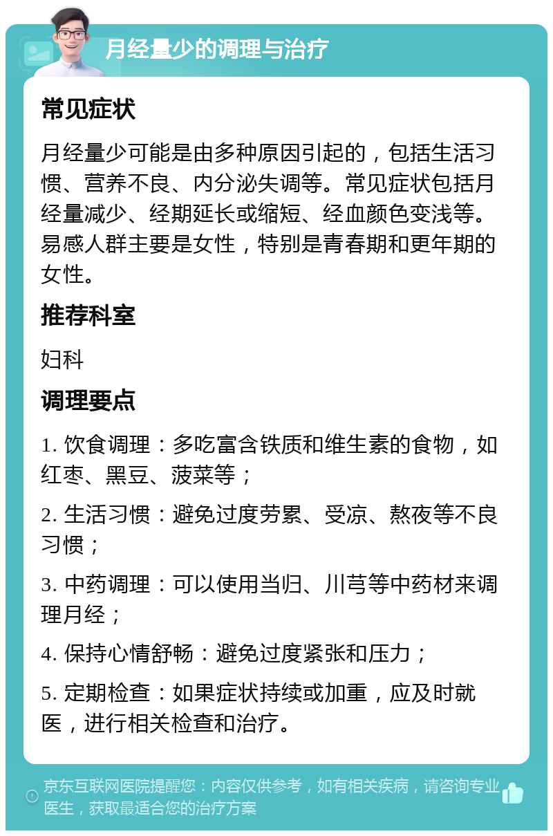 月经量少的调理与治疗 常见症状 月经量少可能是由多种原因引起的，包括生活习惯、营养不良、内分泌失调等。常见症状包括月经量减少、经期延长或缩短、经血颜色变浅等。易感人群主要是女性，特别是青春期和更年期的女性。 推荐科室 妇科 调理要点 1. 饮食调理：多吃富含铁质和维生素的食物，如红枣、黑豆、菠菜等； 2. 生活习惯：避免过度劳累、受凉、熬夜等不良习惯； 3. 中药调理：可以使用当归、川芎等中药材来调理月经； 4. 保持心情舒畅：避免过度紧张和压力； 5. 定期检查：如果症状持续或加重，应及时就医，进行相关检查和治疗。