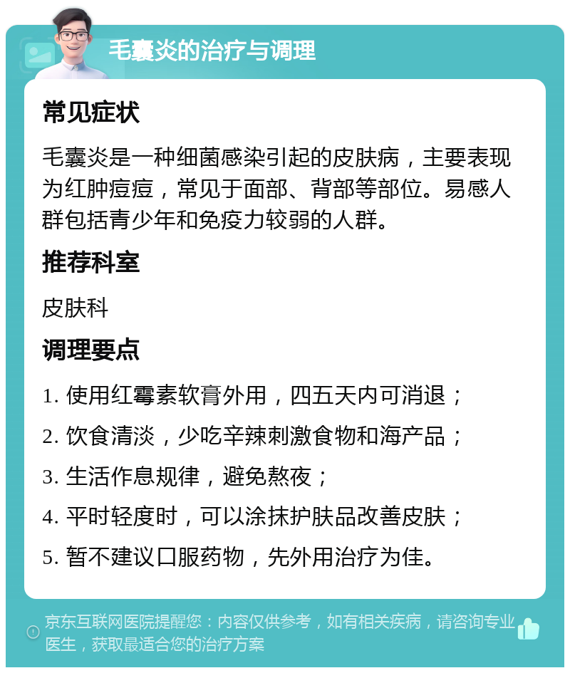 毛囊炎的治疗与调理 常见症状 毛囊炎是一种细菌感染引起的皮肤病，主要表现为红肿痘痘，常见于面部、背部等部位。易感人群包括青少年和免疫力较弱的人群。 推荐科室 皮肤科 调理要点 1. 使用红霉素软膏外用，四五天内可消退； 2. 饮食清淡，少吃辛辣刺激食物和海产品； 3. 生活作息规律，避免熬夜； 4. 平时轻度时，可以涂抹护肤品改善皮肤； 5. 暂不建议口服药物，先外用治疗为佳。