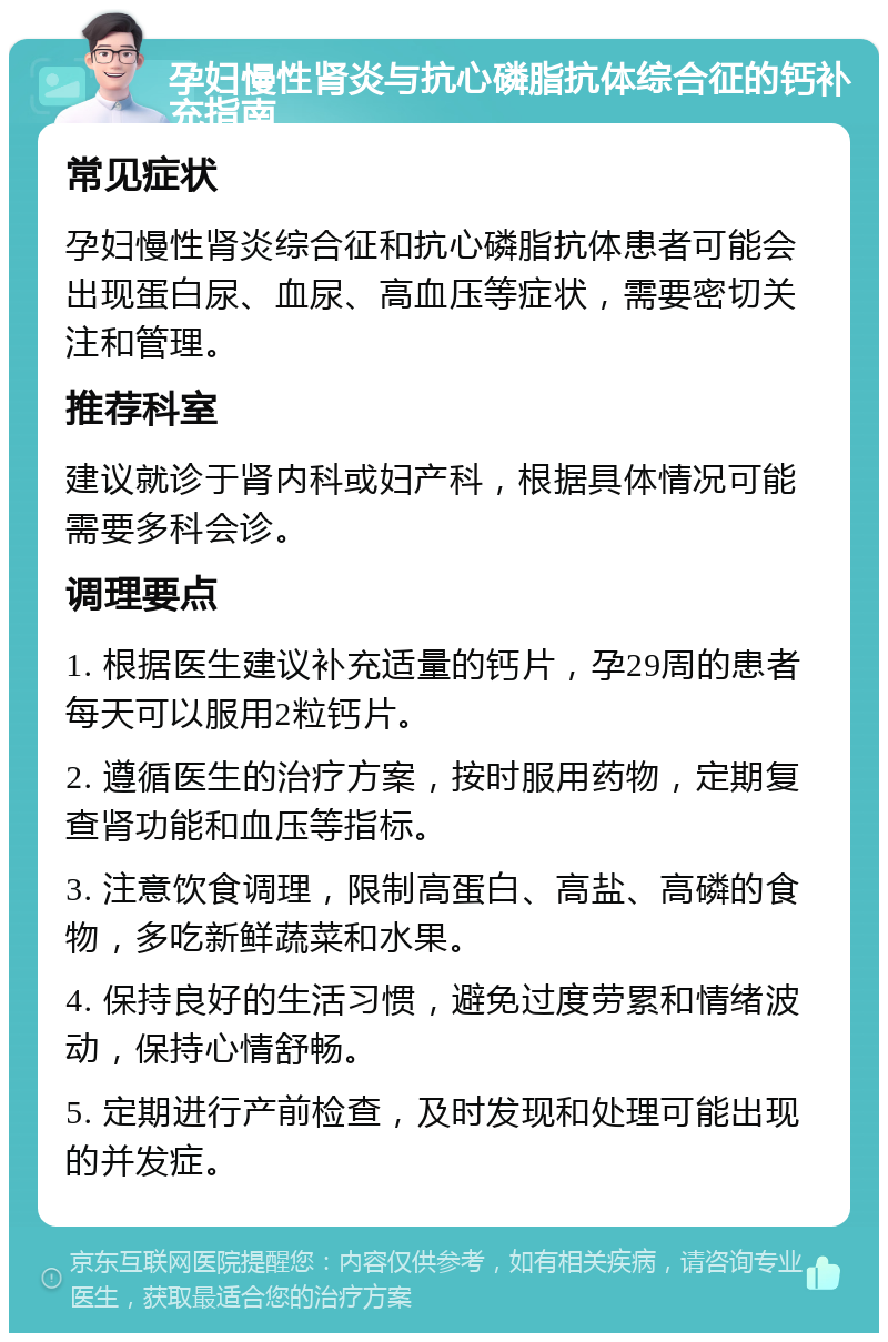 孕妇慢性肾炎与抗心磷脂抗体综合征的钙补充指南 常见症状 孕妇慢性肾炎综合征和抗心磷脂抗体患者可能会出现蛋白尿、血尿、高血压等症状，需要密切关注和管理。 推荐科室 建议就诊于肾内科或妇产科，根据具体情况可能需要多科会诊。 调理要点 1. 根据医生建议补充适量的钙片，孕29周的患者每天可以服用2粒钙片。 2. 遵循医生的治疗方案，按时服用药物，定期复查肾功能和血压等指标。 3. 注意饮食调理，限制高蛋白、高盐、高磷的食物，多吃新鲜蔬菜和水果。 4. 保持良好的生活习惯，避免过度劳累和情绪波动，保持心情舒畅。 5. 定期进行产前检查，及时发现和处理可能出现的并发症。