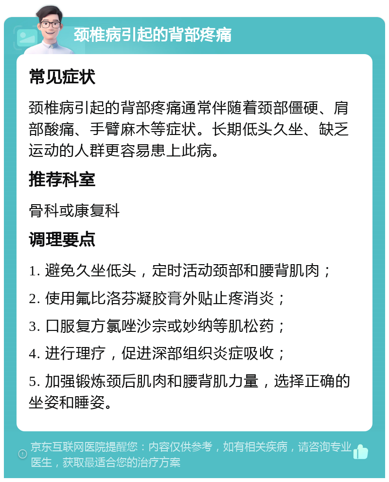 颈椎病引起的背部疼痛 常见症状 颈椎病引起的背部疼痛通常伴随着颈部僵硬、肩部酸痛、手臂麻木等症状。长期低头久坐、缺乏运动的人群更容易患上此病。 推荐科室 骨科或康复科 调理要点 1. 避免久坐低头，定时活动颈部和腰背肌肉； 2. 使用氟比洛芬凝胶膏外贴止疼消炎； 3. 口服复方氯唑沙宗或妙纳等肌松药； 4. 进行理疗，促进深部组织炎症吸收； 5. 加强锻炼颈后肌肉和腰背肌力量，选择正确的坐姿和睡姿。