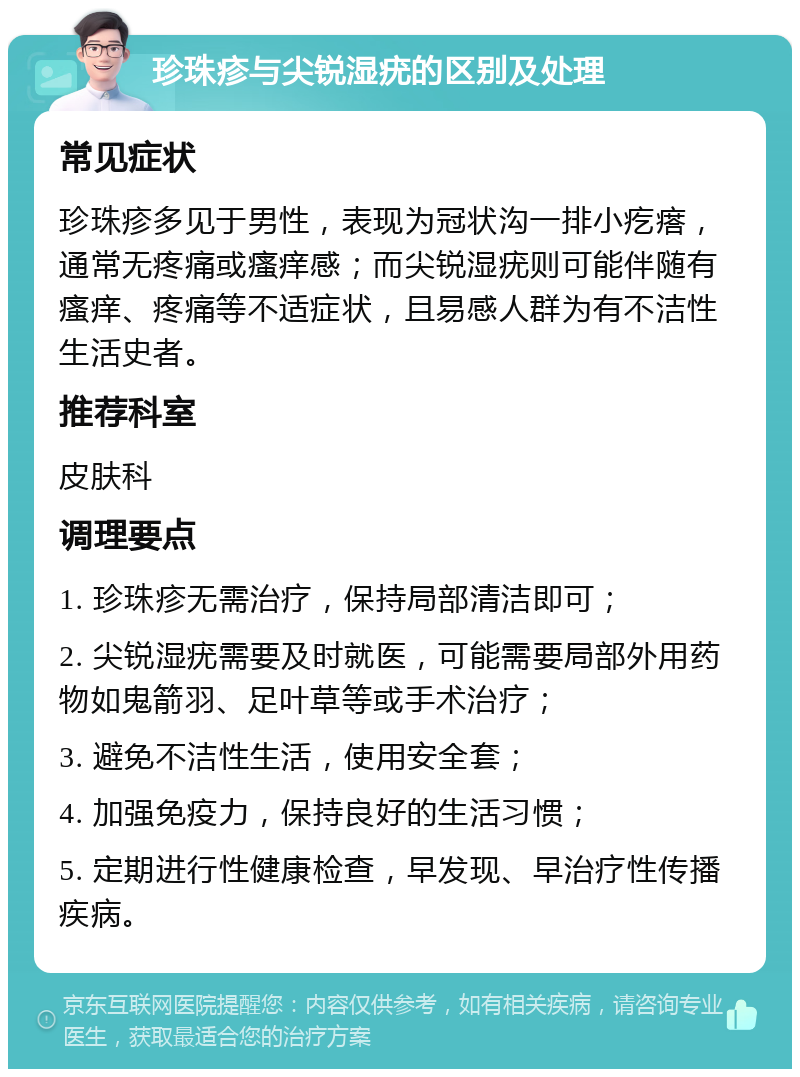 珍珠疹与尖锐湿疣的区别及处理 常见症状 珍珠疹多见于男性，表现为冠状沟一排小疙瘩，通常无疼痛或瘙痒感；而尖锐湿疣则可能伴随有瘙痒、疼痛等不适症状，且易感人群为有不洁性生活史者。 推荐科室 皮肤科 调理要点 1. 珍珠疹无需治疗，保持局部清洁即可； 2. 尖锐湿疣需要及时就医，可能需要局部外用药物如鬼箭羽、足叶草等或手术治疗； 3. 避免不洁性生活，使用安全套； 4. 加强免疫力，保持良好的生活习惯； 5. 定期进行性健康检查，早发现、早治疗性传播疾病。