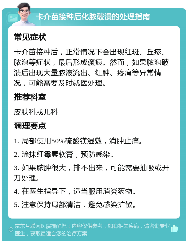 卡介苗接种后化脓破溃的处理指南 常见症状 卡介苗接种后，正常情况下会出现红斑、丘疹、脓泡等症状，最后形成瘢痕。然而，如果脓泡破溃后出现大量脓液流出、红肿、疼痛等异常情况，可能需要及时就医处理。 推荐科室 皮肤科或儿科 调理要点 1. 局部使用50%硫酸镁湿敷，消肿止痛。 2. 涂抹红霉素软膏，预防感染。 3. 如果脓肿很大，排不出来，可能需要抽吸或开刀处理。 4. 在医生指导下，适当服用消炎药物。 5. 注意保持局部清洁，避免感染扩散。