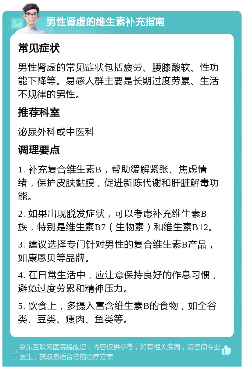 男性肾虚的维生素补充指南 常见症状 男性肾虚的常见症状包括疲劳、腰膝酸软、性功能下降等。易感人群主要是长期过度劳累、生活不规律的男性。 推荐科室 泌尿外科或中医科 调理要点 1. 补充复合维生素B，帮助缓解紧张、焦虑情绪，保护皮肤黏膜，促进新陈代谢和肝脏解毒功能。 2. 如果出现脱发症状，可以考虑补充维生素B族，特别是维生素B7（生物素）和维生素B12。 3. 建议选择专门针对男性的复合维生素B产品，如康恩贝等品牌。 4. 在日常生活中，应注意保持良好的作息习惯，避免过度劳累和精神压力。 5. 饮食上，多摄入富含维生素B的食物，如全谷类、豆类、瘦肉、鱼类等。