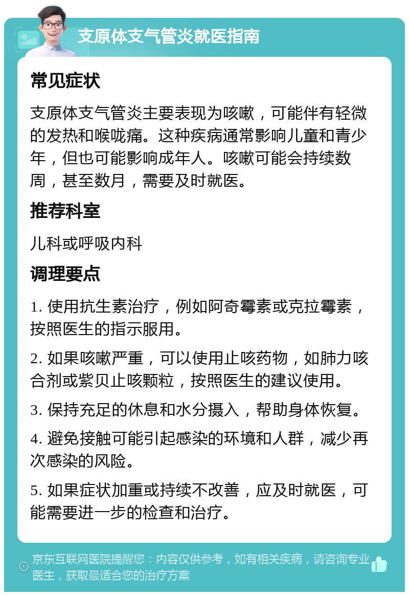 支原体支气管炎就医指南 常见症状 支原体支气管炎主要表现为咳嗽，可能伴有轻微的发热和喉咙痛。这种疾病通常影响儿童和青少年，但也可能影响成年人。咳嗽可能会持续数周，甚至数月，需要及时就医。 推荐科室 儿科或呼吸内科 调理要点 1. 使用抗生素治疗，例如阿奇霉素或克拉霉素，按照医生的指示服用。 2. 如果咳嗽严重，可以使用止咳药物，如肺力咳合剂或紫贝止咳颗粒，按照医生的建议使用。 3. 保持充足的休息和水分摄入，帮助身体恢复。 4. 避免接触可能引起感染的环境和人群，减少再次感染的风险。 5. 如果症状加重或持续不改善，应及时就医，可能需要进一步的检查和治疗。