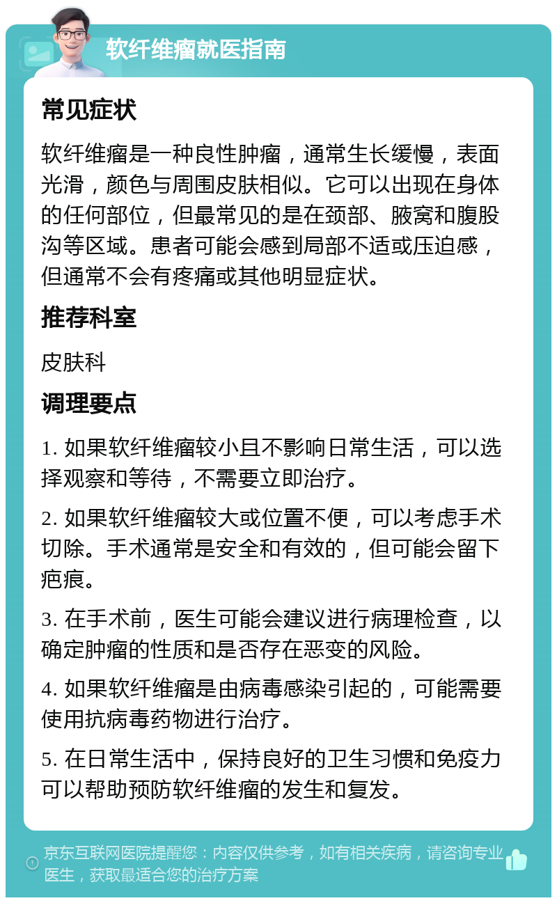 软纤维瘤就医指南 常见症状 软纤维瘤是一种良性肿瘤，通常生长缓慢，表面光滑，颜色与周围皮肤相似。它可以出现在身体的任何部位，但最常见的是在颈部、腋窝和腹股沟等区域。患者可能会感到局部不适或压迫感，但通常不会有疼痛或其他明显症状。 推荐科室 皮肤科 调理要点 1. 如果软纤维瘤较小且不影响日常生活，可以选择观察和等待，不需要立即治疗。 2. 如果软纤维瘤较大或位置不便，可以考虑手术切除。手术通常是安全和有效的，但可能会留下疤痕。 3. 在手术前，医生可能会建议进行病理检查，以确定肿瘤的性质和是否存在恶变的风险。 4. 如果软纤维瘤是由病毒感染引起的，可能需要使用抗病毒药物进行治疗。 5. 在日常生活中，保持良好的卫生习惯和免疫力可以帮助预防软纤维瘤的发生和复发。