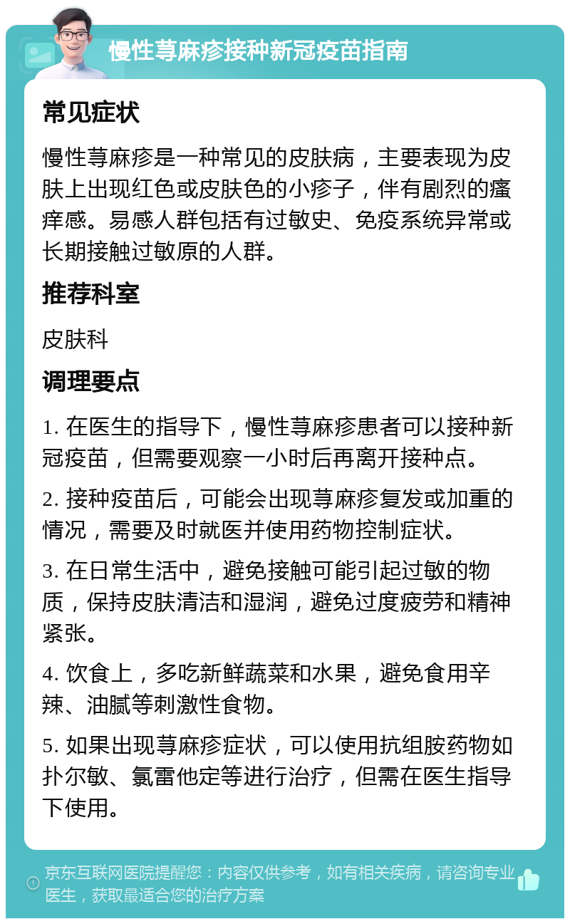 慢性荨麻疹接种新冠疫苗指南 常见症状 慢性荨麻疹是一种常见的皮肤病，主要表现为皮肤上出现红色或皮肤色的小疹子，伴有剧烈的瘙痒感。易感人群包括有过敏史、免疫系统异常或长期接触过敏原的人群。 推荐科室 皮肤科 调理要点 1. 在医生的指导下，慢性荨麻疹患者可以接种新冠疫苗，但需要观察一小时后再离开接种点。 2. 接种疫苗后，可能会出现荨麻疹复发或加重的情况，需要及时就医并使用药物控制症状。 3. 在日常生活中，避免接触可能引起过敏的物质，保持皮肤清洁和湿润，避免过度疲劳和精神紧张。 4. 饮食上，多吃新鲜蔬菜和水果，避免食用辛辣、油腻等刺激性食物。 5. 如果出现荨麻疹症状，可以使用抗组胺药物如扑尔敏、氯雷他定等进行治疗，但需在医生指导下使用。