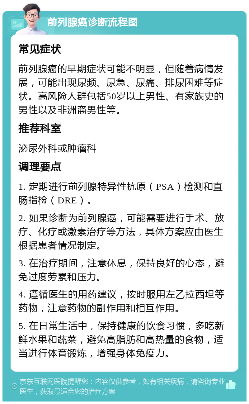 前列腺癌诊断流程图 常见症状 前列腺癌的早期症状可能不明显，但随着病情发展，可能出现尿频、尿急、尿痛、排尿困难等症状。高风险人群包括50岁以上男性、有家族史的男性以及非洲裔男性等。 推荐科室 泌尿外科或肿瘤科 调理要点 1. 定期进行前列腺特异性抗原（PSA）检测和直肠指检（DRE）。 2. 如果诊断为前列腺癌，可能需要进行手术、放疗、化疗或激素治疗等方法，具体方案应由医生根据患者情况制定。 3. 在治疗期间，注意休息，保持良好的心态，避免过度劳累和压力。 4. 遵循医生的用药建议，按时服用左乙拉西坦等药物，注意药物的副作用和相互作用。 5. 在日常生活中，保持健康的饮食习惯，多吃新鲜水果和蔬菜，避免高脂肪和高热量的食物，适当进行体育锻炼，增强身体免疫力。