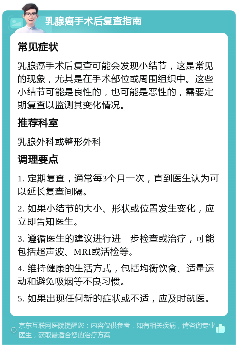 乳腺癌手术后复查指南 常见症状 乳腺癌手术后复查可能会发现小结节，这是常见的现象，尤其是在手术部位或周围组织中。这些小结节可能是良性的，也可能是恶性的，需要定期复查以监测其变化情况。 推荐科室 乳腺外科或整形外科 调理要点 1. 定期复查，通常每3个月一次，直到医生认为可以延长复查间隔。 2. 如果小结节的大小、形状或位置发生变化，应立即告知医生。 3. 遵循医生的建议进行进一步检查或治疗，可能包括超声波、MRI或活检等。 4. 维持健康的生活方式，包括均衡饮食、适量运动和避免吸烟等不良习惯。 5. 如果出现任何新的症状或不适，应及时就医。