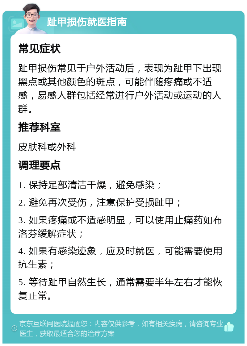 趾甲损伤就医指南 常见症状 趾甲损伤常见于户外活动后，表现为趾甲下出现黑点或其他颜色的斑点，可能伴随疼痛或不适感，易感人群包括经常进行户外活动或运动的人群。 推荐科室 皮肤科或外科 调理要点 1. 保持足部清洁干燥，避免感染； 2. 避免再次受伤，注意保护受损趾甲； 3. 如果疼痛或不适感明显，可以使用止痛药如布洛芬缓解症状； 4. 如果有感染迹象，应及时就医，可能需要使用抗生素； 5. 等待趾甲自然生长，通常需要半年左右才能恢复正常。