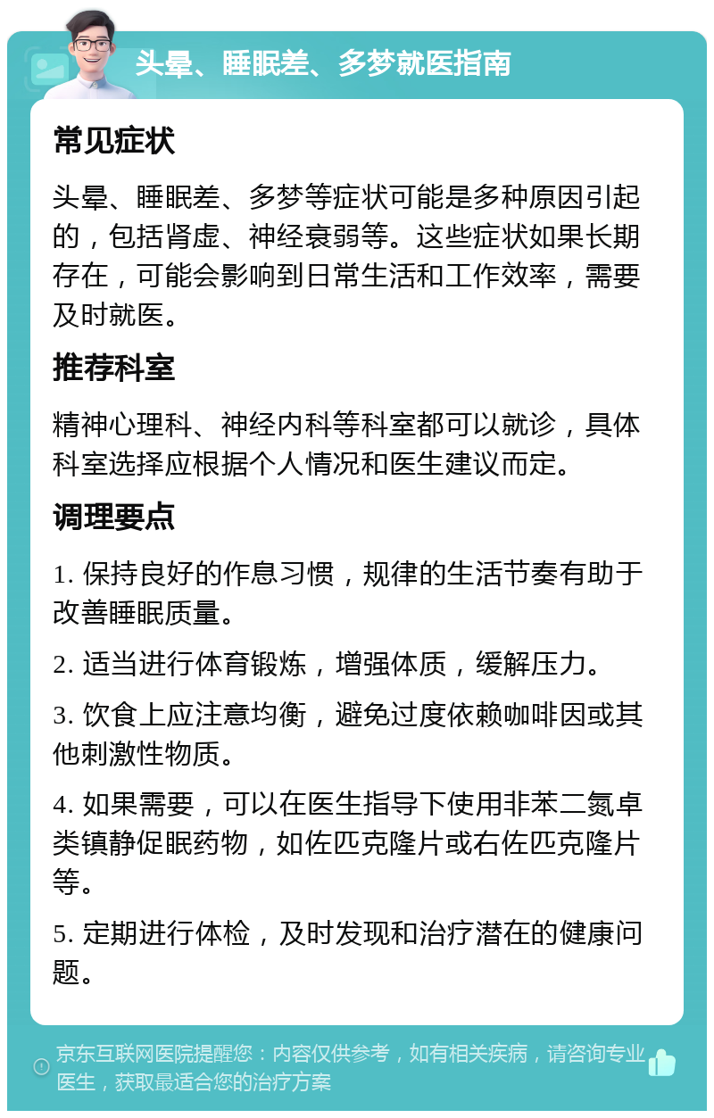 头晕、睡眠差、多梦就医指南 常见症状 头晕、睡眠差、多梦等症状可能是多种原因引起的，包括肾虚、神经衰弱等。这些症状如果长期存在，可能会影响到日常生活和工作效率，需要及时就医。 推荐科室 精神心理科、神经内科等科室都可以就诊，具体科室选择应根据个人情况和医生建议而定。 调理要点 1. 保持良好的作息习惯，规律的生活节奏有助于改善睡眠质量。 2. 适当进行体育锻炼，增强体质，缓解压力。 3. 饮食上应注意均衡，避免过度依赖咖啡因或其他刺激性物质。 4. 如果需要，可以在医生指导下使用非苯二氮卓类镇静促眠药物，如佐匹克隆片或右佐匹克隆片等。 5. 定期进行体检，及时发现和治疗潜在的健康问题。