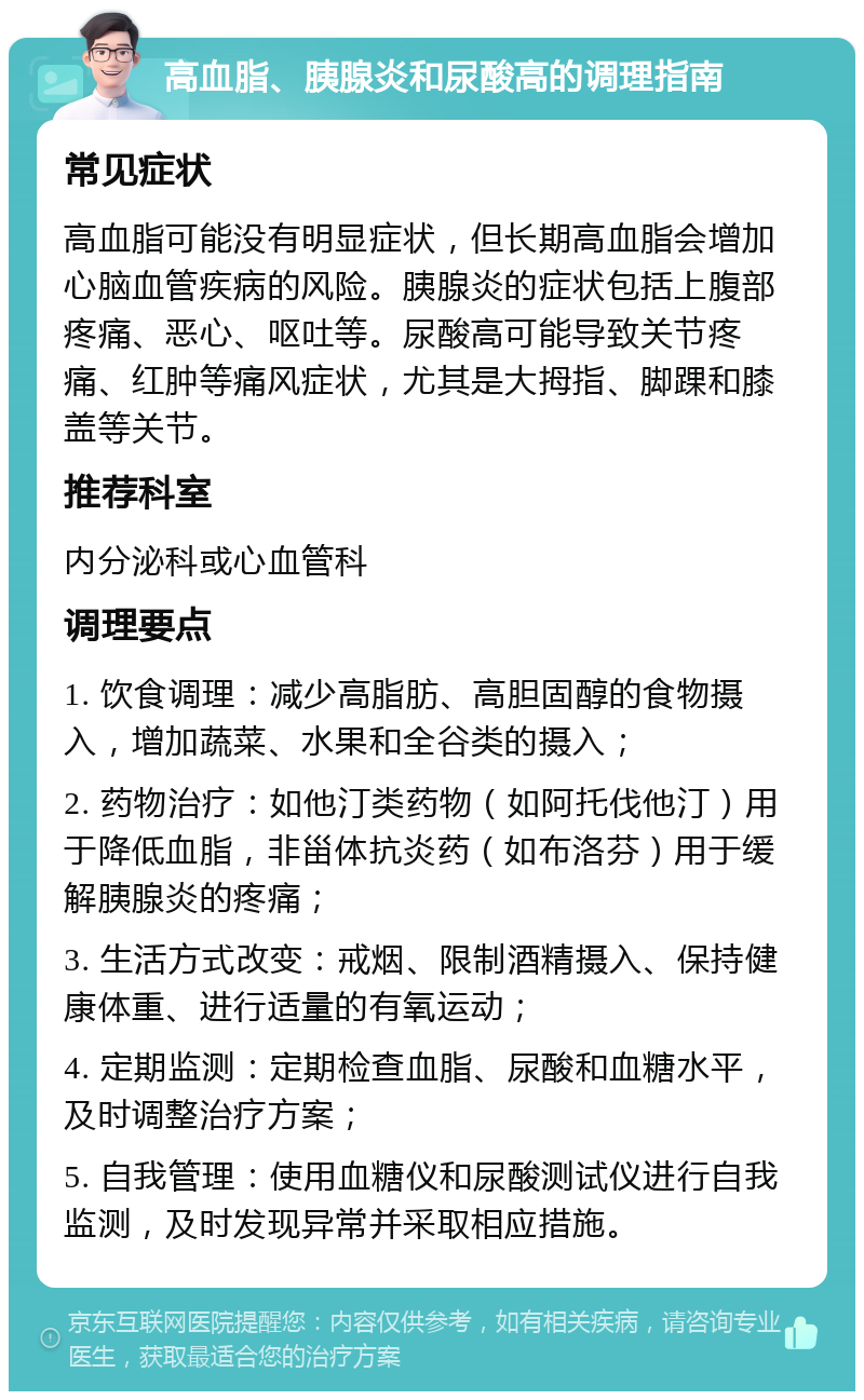 高血脂、胰腺炎和尿酸高的调理指南 常见症状 高血脂可能没有明显症状，但长期高血脂会增加心脑血管疾病的风险。胰腺炎的症状包括上腹部疼痛、恶心、呕吐等。尿酸高可能导致关节疼痛、红肿等痛风症状，尤其是大拇指、脚踝和膝盖等关节。 推荐科室 内分泌科或心血管科 调理要点 1. 饮食调理：减少高脂肪、高胆固醇的食物摄入，增加蔬菜、水果和全谷类的摄入； 2. 药物治疗：如他汀类药物（如阿托伐他汀）用于降低血脂，非甾体抗炎药（如布洛芬）用于缓解胰腺炎的疼痛； 3. 生活方式改变：戒烟、限制酒精摄入、保持健康体重、进行适量的有氧运动； 4. 定期监测：定期检查血脂、尿酸和血糖水平，及时调整治疗方案； 5. 自我管理：使用血糖仪和尿酸测试仪进行自我监测，及时发现异常并采取相应措施。