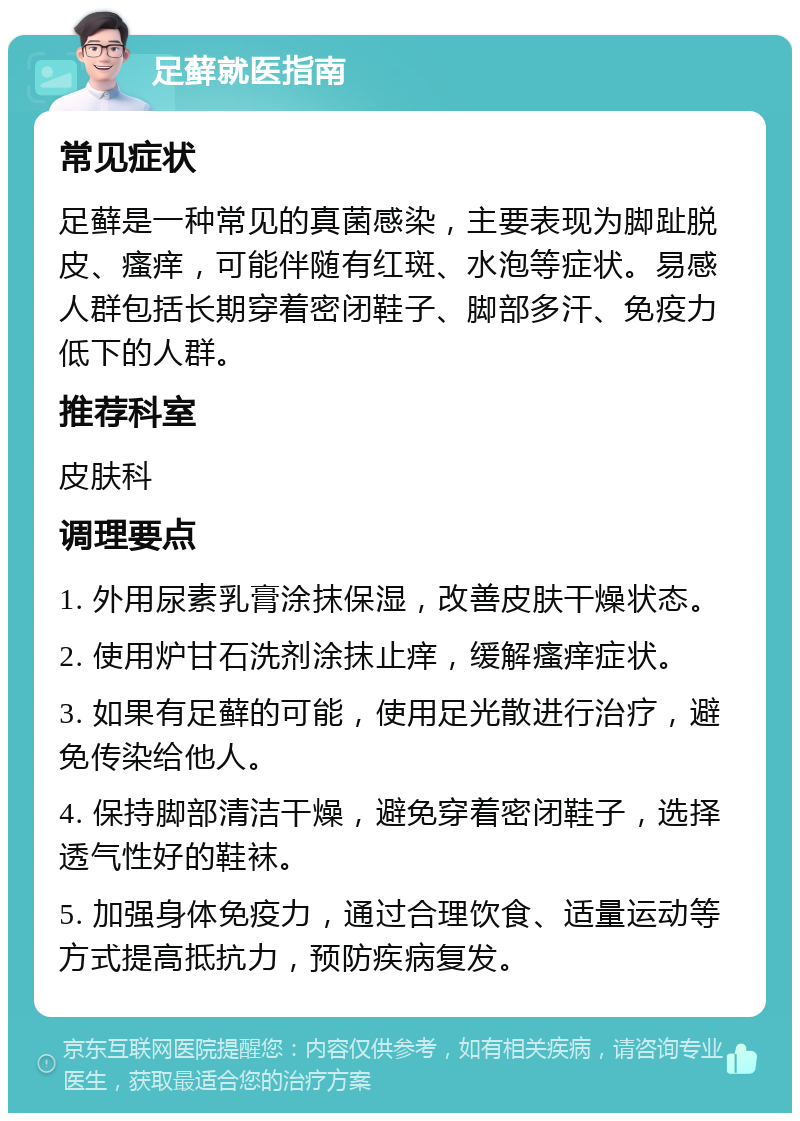 足藓就医指南 常见症状 足藓是一种常见的真菌感染，主要表现为脚趾脱皮、瘙痒，可能伴随有红斑、水泡等症状。易感人群包括长期穿着密闭鞋子、脚部多汗、免疫力低下的人群。 推荐科室 皮肤科 调理要点 1. 外用尿素乳膏涂抹保湿，改善皮肤干燥状态。 2. 使用炉甘石洗剂涂抹止痒，缓解瘙痒症状。 3. 如果有足藓的可能，使用足光散进行治疗，避免传染给他人。 4. 保持脚部清洁干燥，避免穿着密闭鞋子，选择透气性好的鞋袜。 5. 加强身体免疫力，通过合理饮食、适量运动等方式提高抵抗力，预防疾病复发。