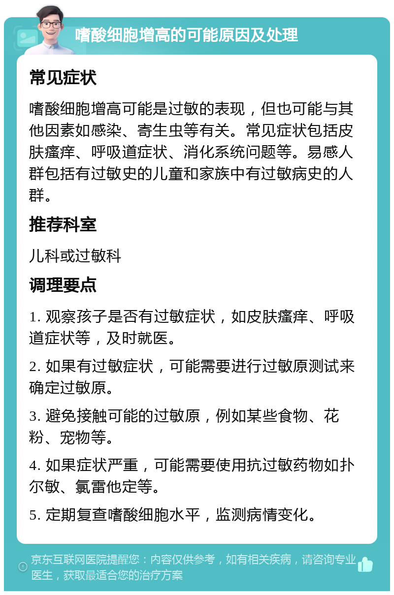 嗜酸细胞增高的可能原因及处理 常见症状 嗜酸细胞增高可能是过敏的表现，但也可能与其他因素如感染、寄生虫等有关。常见症状包括皮肤瘙痒、呼吸道症状、消化系统问题等。易感人群包括有过敏史的儿童和家族中有过敏病史的人群。 推荐科室 儿科或过敏科 调理要点 1. 观察孩子是否有过敏症状，如皮肤瘙痒、呼吸道症状等，及时就医。 2. 如果有过敏症状，可能需要进行过敏原测试来确定过敏原。 3. 避免接触可能的过敏原，例如某些食物、花粉、宠物等。 4. 如果症状严重，可能需要使用抗过敏药物如扑尔敏、氯雷他定等。 5. 定期复查嗜酸细胞水平，监测病情变化。