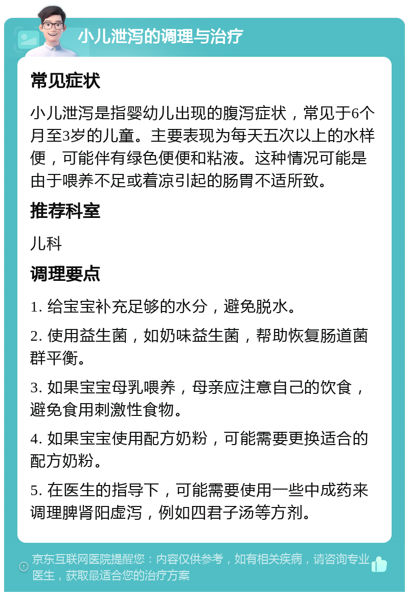 小儿泄泻的调理与治疗 常见症状 小儿泄泻是指婴幼儿出现的腹泻症状，常见于6个月至3岁的儿童。主要表现为每天五次以上的水样便，可能伴有绿色便便和粘液。这种情况可能是由于喂养不足或着凉引起的肠胃不适所致。 推荐科室 儿科 调理要点 1. 给宝宝补充足够的水分，避免脱水。 2. 使用益生菌，如奶味益生菌，帮助恢复肠道菌群平衡。 3. 如果宝宝母乳喂养，母亲应注意自己的饮食，避免食用刺激性食物。 4. 如果宝宝使用配方奶粉，可能需要更换适合的配方奶粉。 5. 在医生的指导下，可能需要使用一些中成药来调理脾肾阳虚泻，例如四君子汤等方剂。