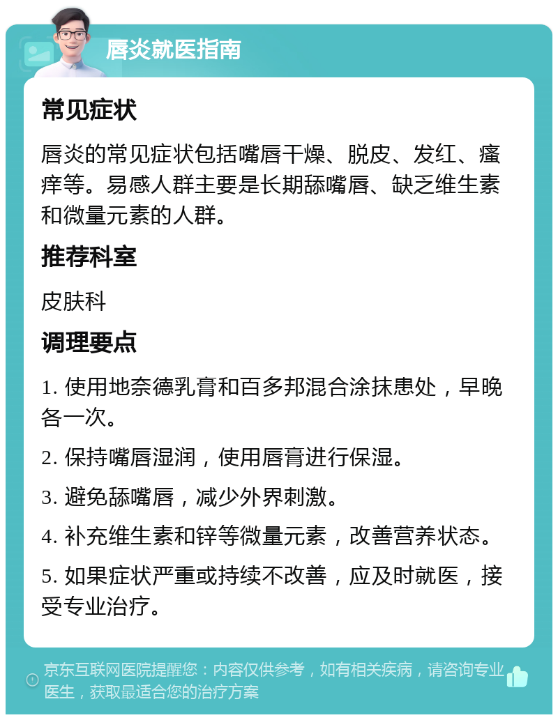 唇炎就医指南 常见症状 唇炎的常见症状包括嘴唇干燥、脱皮、发红、瘙痒等。易感人群主要是长期舔嘴唇、缺乏维生素和微量元素的人群。 推荐科室 皮肤科 调理要点 1. 使用地奈德乳膏和百多邦混合涂抹患处，早晚各一次。 2. 保持嘴唇湿润，使用唇膏进行保湿。 3. 避免舔嘴唇，减少外界刺激。 4. 补充维生素和锌等微量元素，改善营养状态。 5. 如果症状严重或持续不改善，应及时就医，接受专业治疗。