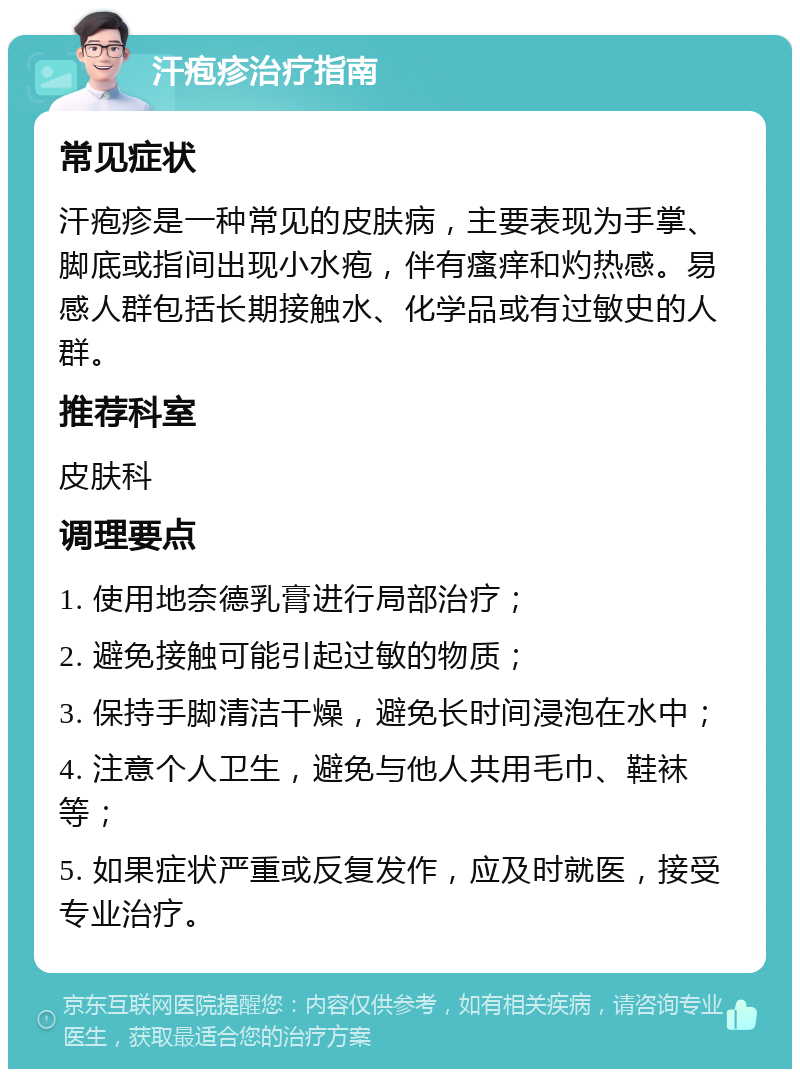 汗疱疹治疗指南 常见症状 汗疱疹是一种常见的皮肤病，主要表现为手掌、脚底或指间出现小水疱，伴有瘙痒和灼热感。易感人群包括长期接触水、化学品或有过敏史的人群。 推荐科室 皮肤科 调理要点 1. 使用地奈德乳膏进行局部治疗； 2. 避免接触可能引起过敏的物质； 3. 保持手脚清洁干燥，避免长时间浸泡在水中； 4. 注意个人卫生，避免与他人共用毛巾、鞋袜等； 5. 如果症状严重或反复发作，应及时就医，接受专业治疗。