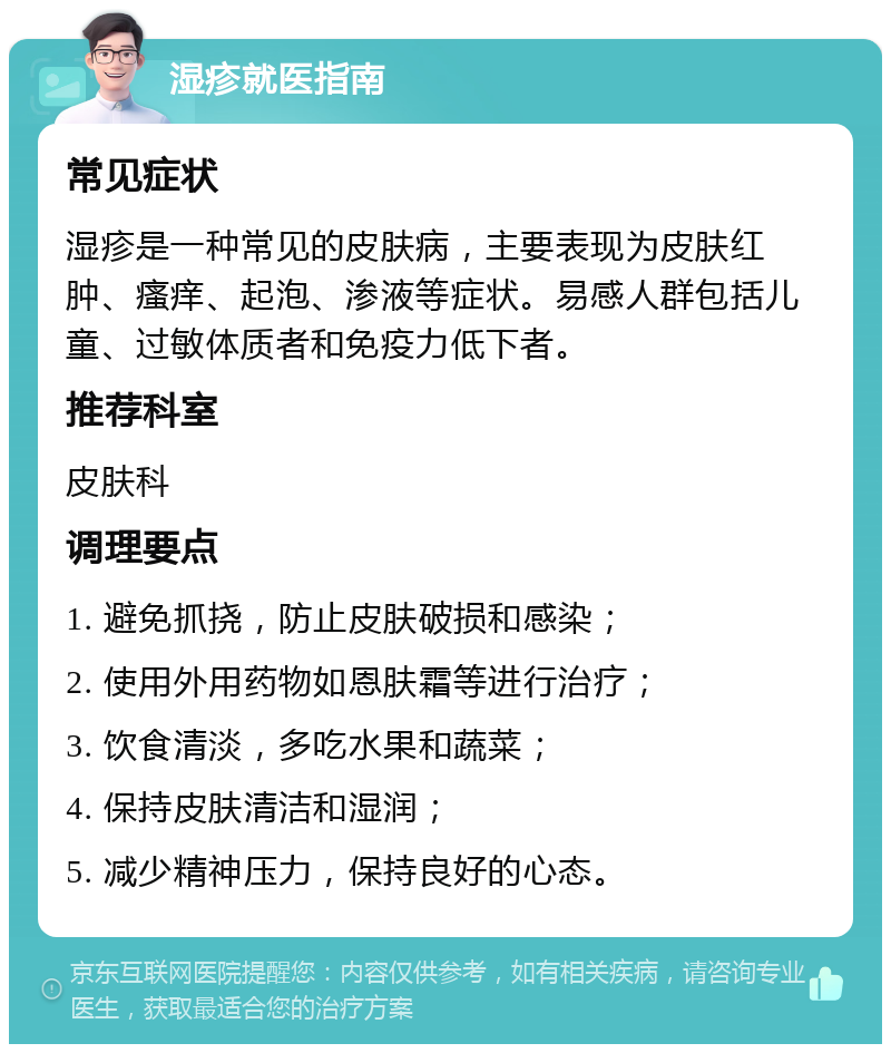 湿疹就医指南 常见症状 湿疹是一种常见的皮肤病，主要表现为皮肤红肿、瘙痒、起泡、渗液等症状。易感人群包括儿童、过敏体质者和免疫力低下者。 推荐科室 皮肤科 调理要点 1. 避免抓挠，防止皮肤破损和感染； 2. 使用外用药物如恩肤霜等进行治疗； 3. 饮食清淡，多吃水果和蔬菜； 4. 保持皮肤清洁和湿润； 5. 减少精神压力，保持良好的心态。