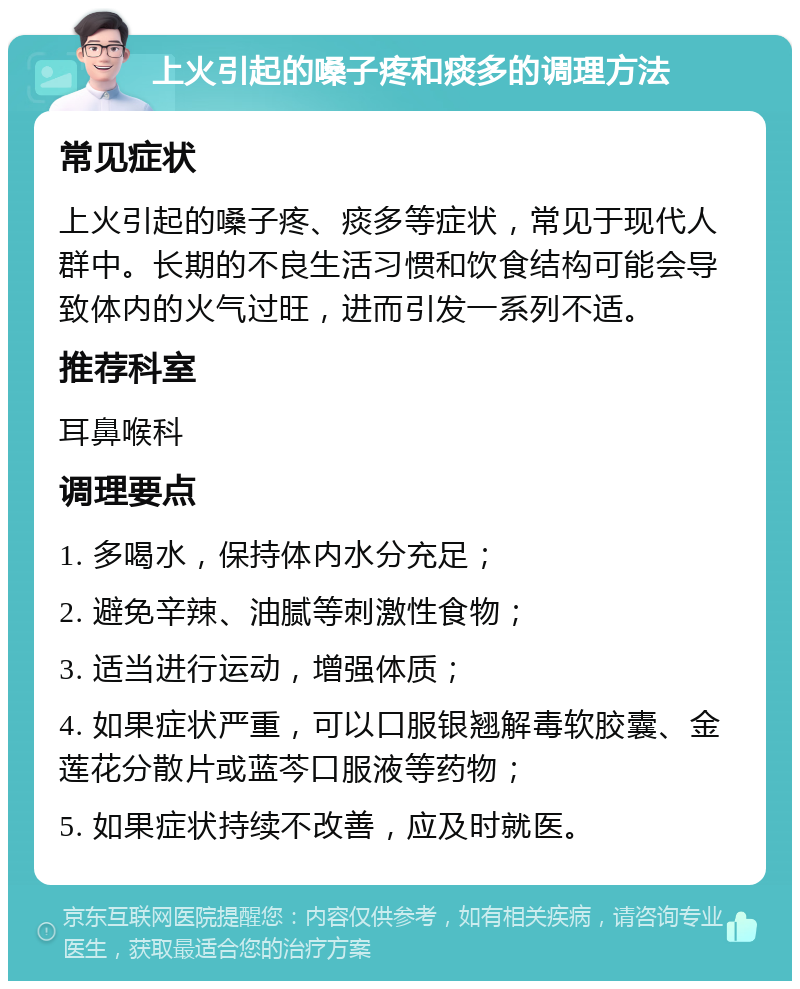 上火引起的嗓子疼和痰多的调理方法 常见症状 上火引起的嗓子疼、痰多等症状，常见于现代人群中。长期的不良生活习惯和饮食结构可能会导致体内的火气过旺，进而引发一系列不适。 推荐科室 耳鼻喉科 调理要点 1. 多喝水，保持体内水分充足； 2. 避免辛辣、油腻等刺激性食物； 3. 适当进行运动，增强体质； 4. 如果症状严重，可以口服银翘解毒软胶囊、金莲花分散片或蓝芩口服液等药物； 5. 如果症状持续不改善，应及时就医。