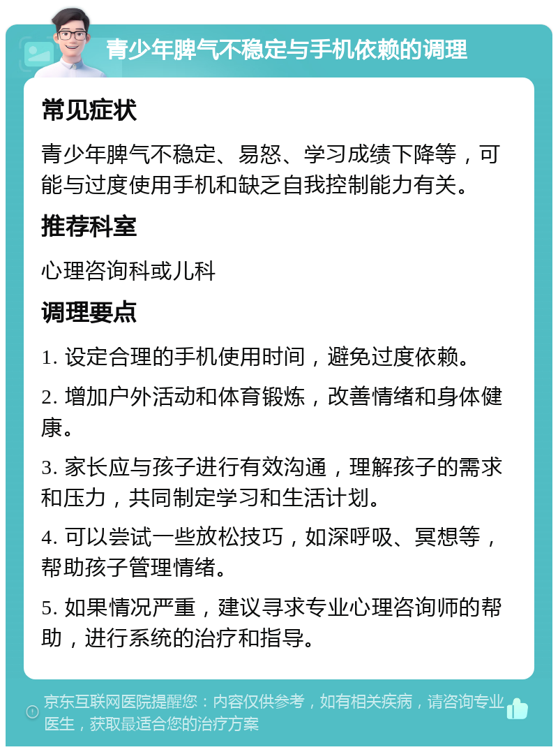 青少年脾气不稳定与手机依赖的调理 常见症状 青少年脾气不稳定、易怒、学习成绩下降等，可能与过度使用手机和缺乏自我控制能力有关。 推荐科室 心理咨询科或儿科 调理要点 1. 设定合理的手机使用时间，避免过度依赖。 2. 增加户外活动和体育锻炼，改善情绪和身体健康。 3. 家长应与孩子进行有效沟通，理解孩子的需求和压力，共同制定学习和生活计划。 4. 可以尝试一些放松技巧，如深呼吸、冥想等，帮助孩子管理情绪。 5. 如果情况严重，建议寻求专业心理咨询师的帮助，进行系统的治疗和指导。