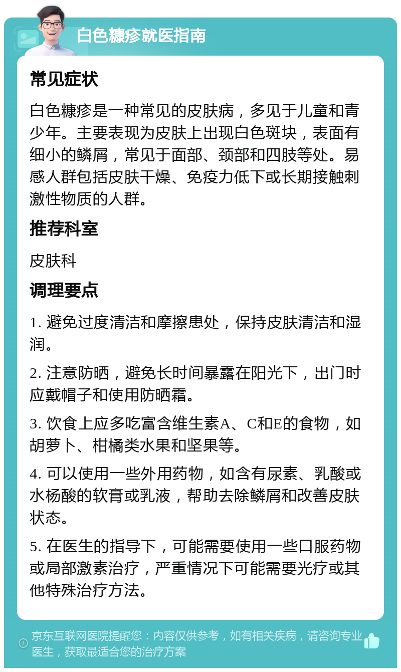 白色糠疹就医指南 常见症状 白色糠疹是一种常见的皮肤病，多见于儿童和青少年。主要表现为皮肤上出现白色斑块，表面有细小的鳞屑，常见于面部、颈部和四肢等处。易感人群包括皮肤干燥、免疫力低下或长期接触刺激性物质的人群。 推荐科室 皮肤科 调理要点 1. 避免过度清洁和摩擦患处，保持皮肤清洁和湿润。 2. 注意防晒，避免长时间暴露在阳光下，出门时应戴帽子和使用防晒霜。 3. 饮食上应多吃富含维生素A、C和E的食物，如胡萝卜、柑橘类水果和坚果等。 4. 可以使用一些外用药物，如含有尿素、乳酸或水杨酸的软膏或乳液，帮助去除鳞屑和改善皮肤状态。 5. 在医生的指导下，可能需要使用一些口服药物或局部激素治疗，严重情况下可能需要光疗或其他特殊治疗方法。