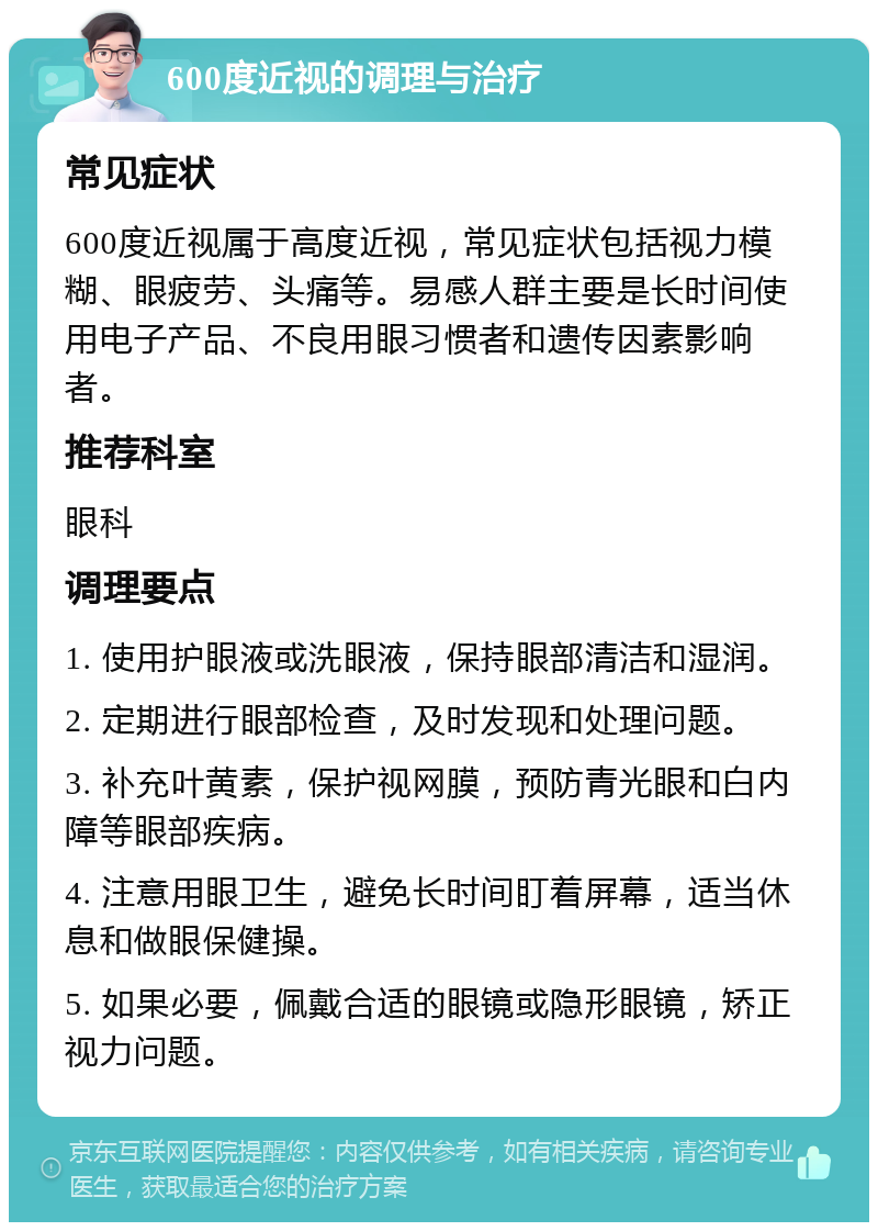 600度近视的调理与治疗 常见症状 600度近视属于高度近视，常见症状包括视力模糊、眼疲劳、头痛等。易感人群主要是长时间使用电子产品、不良用眼习惯者和遗传因素影响者。 推荐科室 眼科 调理要点 1. 使用护眼液或洗眼液，保持眼部清洁和湿润。 2. 定期进行眼部检查，及时发现和处理问题。 3. 补充叶黄素，保护视网膜，预防青光眼和白内障等眼部疾病。 4. 注意用眼卫生，避免长时间盯着屏幕，适当休息和做眼保健操。 5. 如果必要，佩戴合适的眼镜或隐形眼镜，矫正视力问题。