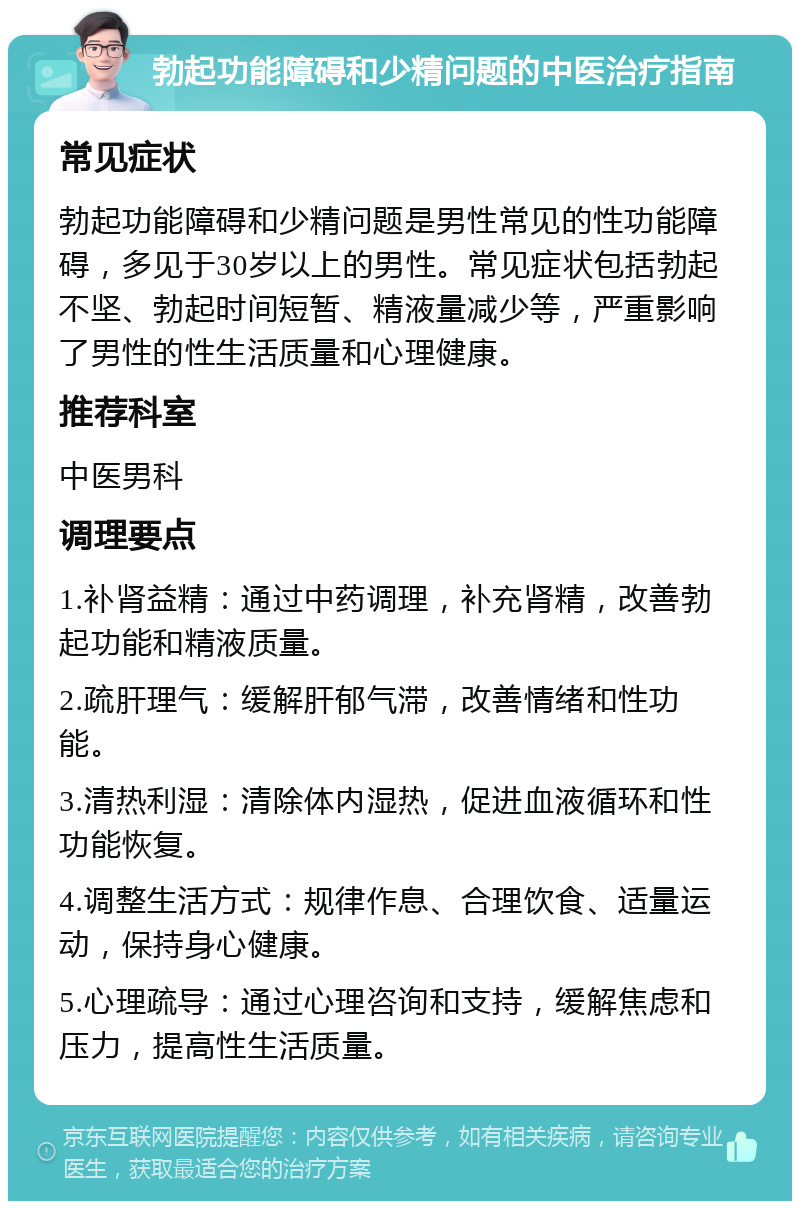 勃起功能障碍和少精问题的中医治疗指南 常见症状 勃起功能障碍和少精问题是男性常见的性功能障碍，多见于30岁以上的男性。常见症状包括勃起不坚、勃起时间短暂、精液量减少等，严重影响了男性的性生活质量和心理健康。 推荐科室 中医男科 调理要点 1.补肾益精：通过中药调理，补充肾精，改善勃起功能和精液质量。 2.疏肝理气：缓解肝郁气滞，改善情绪和性功能。 3.清热利湿：清除体内湿热，促进血液循环和性功能恢复。 4.调整生活方式：规律作息、合理饮食、适量运动，保持身心健康。 5.心理疏导：通过心理咨询和支持，缓解焦虑和压力，提高性生活质量。