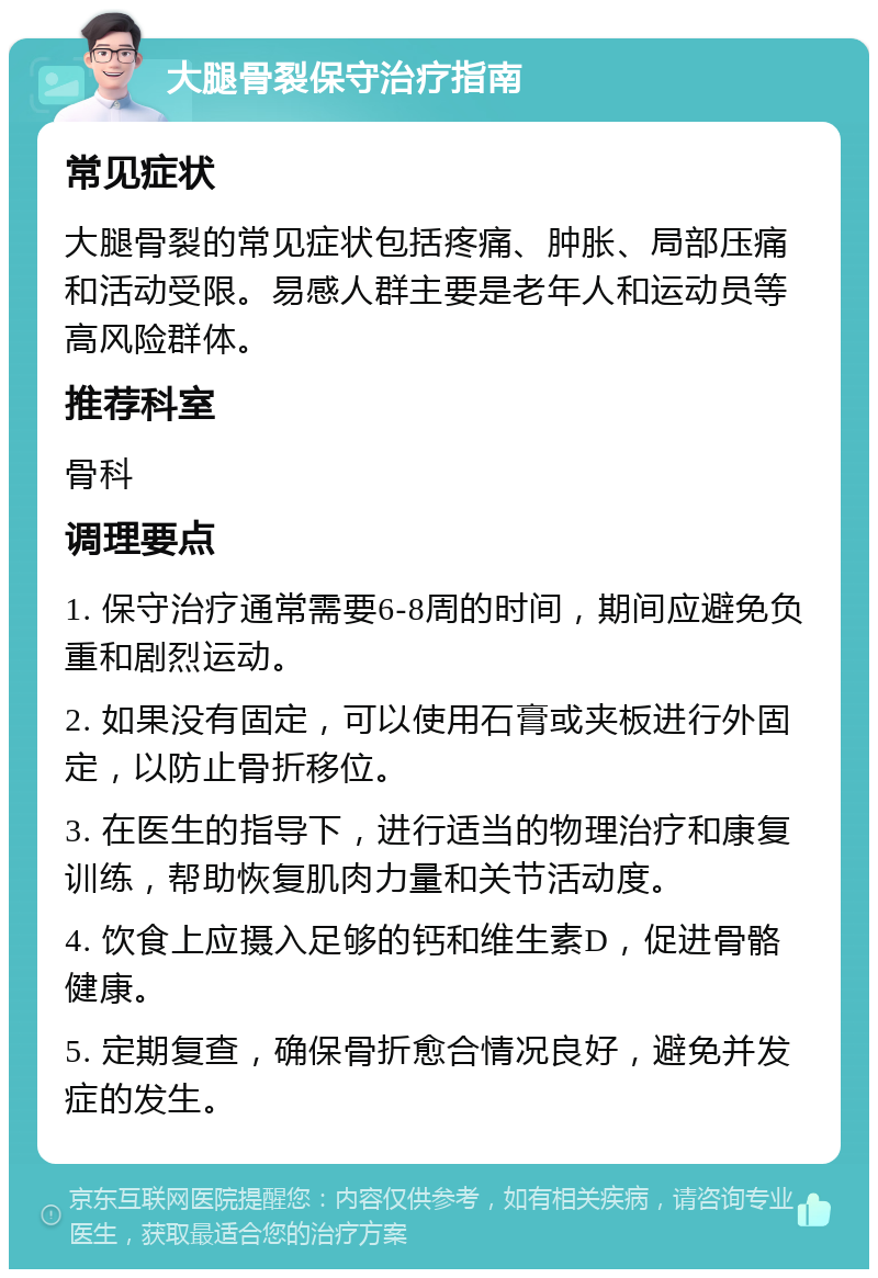 大腿骨裂保守治疗指南 常见症状 大腿骨裂的常见症状包括疼痛、肿胀、局部压痛和活动受限。易感人群主要是老年人和运动员等高风险群体。 推荐科室 骨科 调理要点 1. 保守治疗通常需要6-8周的时间，期间应避免负重和剧烈运动。 2. 如果没有固定，可以使用石膏或夹板进行外固定，以防止骨折移位。 3. 在医生的指导下，进行适当的物理治疗和康复训练，帮助恢复肌肉力量和关节活动度。 4. 饮食上应摄入足够的钙和维生素D，促进骨骼健康。 5. 定期复查，确保骨折愈合情况良好，避免并发症的发生。