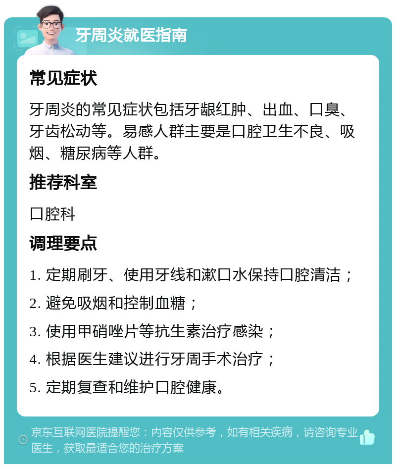 牙周炎就医指南 常见症状 牙周炎的常见症状包括牙龈红肿、出血、口臭、牙齿松动等。易感人群主要是口腔卫生不良、吸烟、糖尿病等人群。 推荐科室 口腔科 调理要点 1. 定期刷牙、使用牙线和漱口水保持口腔清洁； 2. 避免吸烟和控制血糖； 3. 使用甲硝唑片等抗生素治疗感染； 4. 根据医生建议进行牙周手术治疗； 5. 定期复查和维护口腔健康。