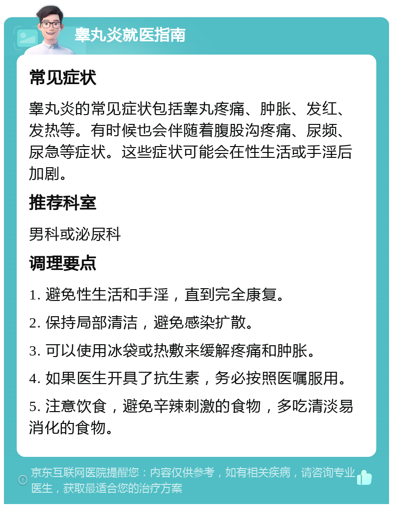 睾丸炎就医指南 常见症状 睾丸炎的常见症状包括睾丸疼痛、肿胀、发红、发热等。有时候也会伴随着腹股沟疼痛、尿频、尿急等症状。这些症状可能会在性生活或手淫后加剧。 推荐科室 男科或泌尿科 调理要点 1. 避免性生活和手淫，直到完全康复。 2. 保持局部清洁，避免感染扩散。 3. 可以使用冰袋或热敷来缓解疼痛和肿胀。 4. 如果医生开具了抗生素，务必按照医嘱服用。 5. 注意饮食，避免辛辣刺激的食物，多吃清淡易消化的食物。