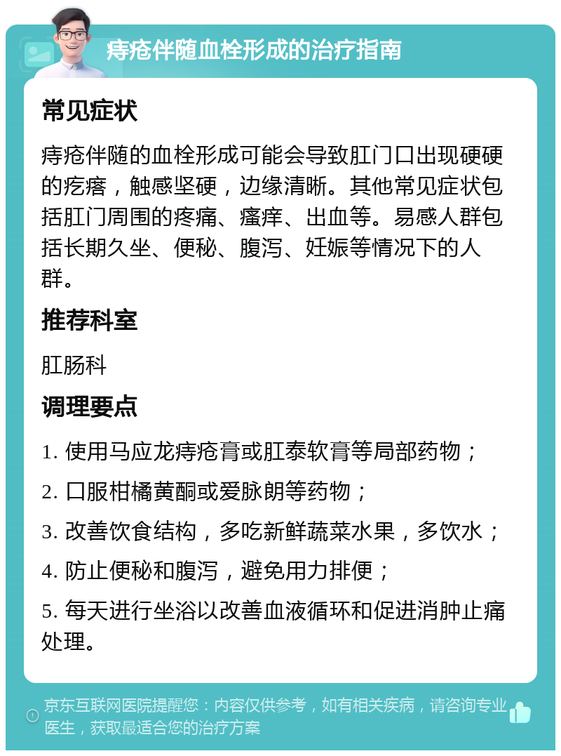 痔疮伴随血栓形成的治疗指南 常见症状 痔疮伴随的血栓形成可能会导致肛门口出现硬硬的疙瘩，触感坚硬，边缘清晰。其他常见症状包括肛门周围的疼痛、瘙痒、出血等。易感人群包括长期久坐、便秘、腹泻、妊娠等情况下的人群。 推荐科室 肛肠科 调理要点 1. 使用马应龙痔疮膏或肛泰软膏等局部药物； 2. 口服柑橘黄酮或爱脉朗等药物； 3. 改善饮食结构，多吃新鲜蔬菜水果，多饮水； 4. 防止便秘和腹泻，避免用力排便； 5. 每天进行坐浴以改善血液循环和促进消肿止痛处理。