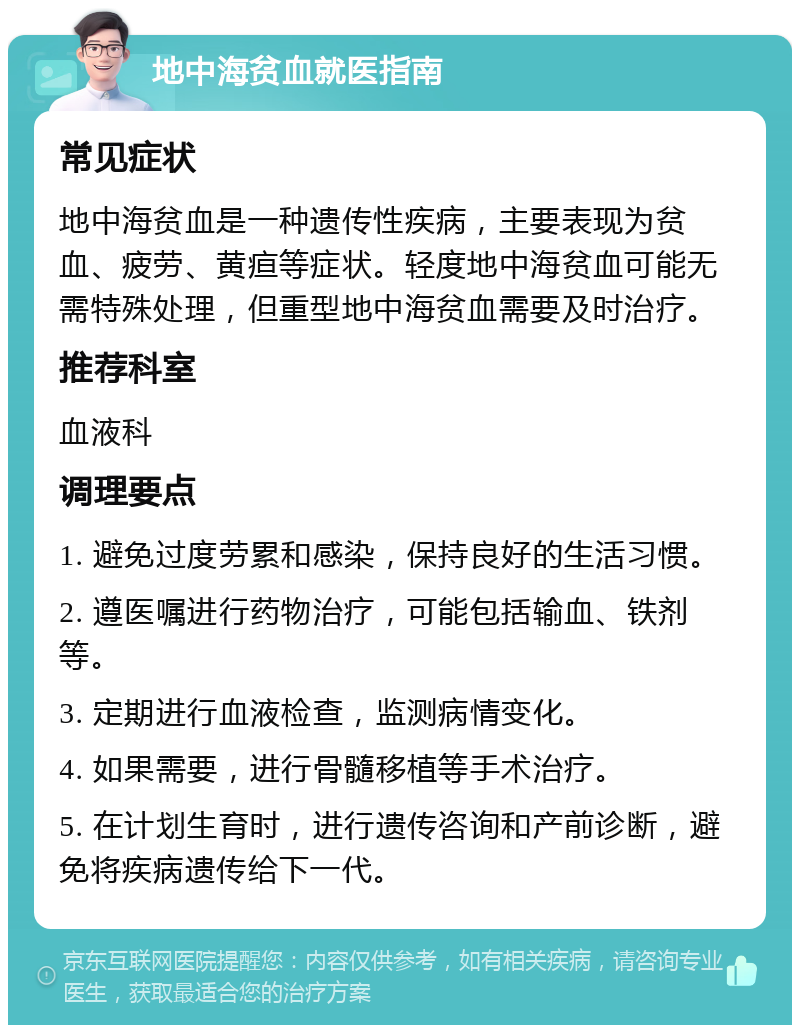 地中海贫血就医指南 常见症状 地中海贫血是一种遗传性疾病，主要表现为贫血、疲劳、黄疸等症状。轻度地中海贫血可能无需特殊处理，但重型地中海贫血需要及时治疗。 推荐科室 血液科 调理要点 1. 避免过度劳累和感染，保持良好的生活习惯。 2. 遵医嘱进行药物治疗，可能包括输血、铁剂等。 3. 定期进行血液检查，监测病情变化。 4. 如果需要，进行骨髓移植等手术治疗。 5. 在计划生育时，进行遗传咨询和产前诊断，避免将疾病遗传给下一代。