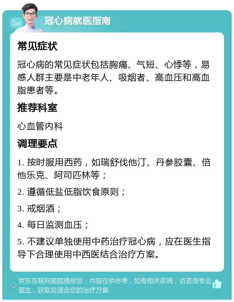 冠心病就医指南 常见症状 冠心病的常见症状包括胸痛、气短、心悸等，易感人群主要是中老年人、吸烟者、高血压和高血脂患者等。 推荐科室 心血管内科 调理要点 1. 按时服用西药，如瑞舒伐他汀、丹参胶囊、倍他乐克、阿司匹林等； 2. 遵循低盐低脂饮食原则； 3. 戒烟酒； 4. 每日监测血压； 5. 不建议单独使用中药治疗冠心病，应在医生指导下合理使用中西医结合治疗方案。