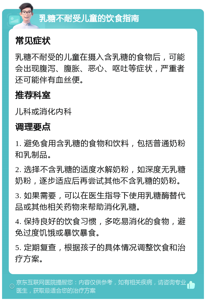 乳糖不耐受儿童的饮食指南 常见症状 乳糖不耐受的儿童在摄入含乳糖的食物后，可能会出现腹泻、腹胀、恶心、呕吐等症状，严重者还可能伴有血丝便。 推荐科室 儿科或消化内科 调理要点 1. 避免食用含乳糖的食物和饮料，包括普通奶粉和乳制品。 2. 选择不含乳糖的适度水解奶粉，如深度无乳糖奶粉，逐步适应后再尝试其他不含乳糖的奶粉。 3. 如果需要，可以在医生指导下使用乳糖酶替代品或其他相关药物来帮助消化乳糖。 4. 保持良好的饮食习惯，多吃易消化的食物，避免过度饥饿或暴饮暴食。 5. 定期复查，根据孩子的具体情况调整饮食和治疗方案。