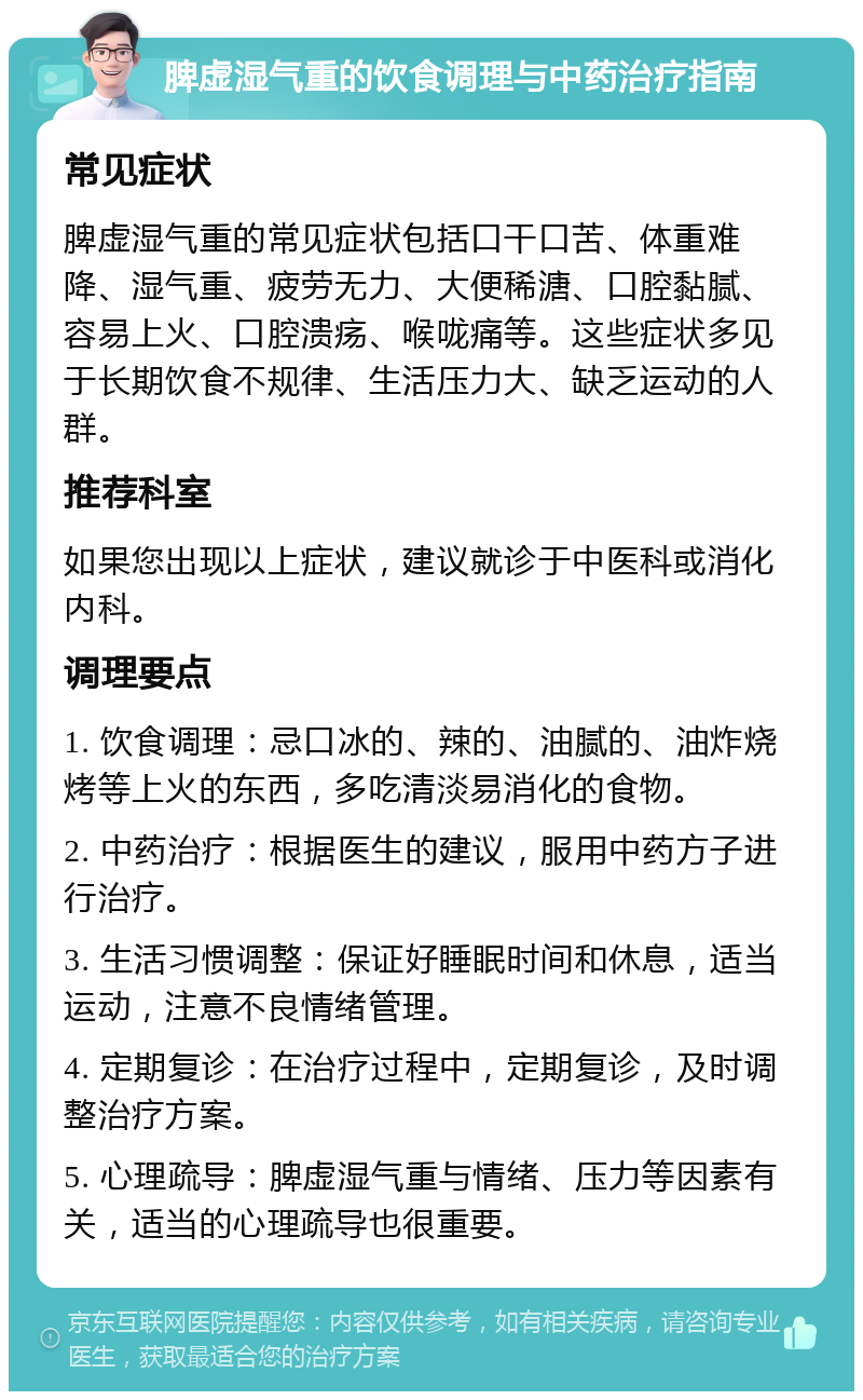 脾虚湿气重的饮食调理与中药治疗指南 常见症状 脾虚湿气重的常见症状包括口干口苦、体重难降、湿气重、疲劳无力、大便稀溏、口腔黏腻、容易上火、口腔溃疡、喉咙痛等。这些症状多见于长期饮食不规律、生活压力大、缺乏运动的人群。 推荐科室 如果您出现以上症状，建议就诊于中医科或消化内科。 调理要点 1. 饮食调理：忌口冰的、辣的、油腻的、油炸烧烤等上火的东西，多吃清淡易消化的食物。 2. 中药治疗：根据医生的建议，服用中药方子进行治疗。 3. 生活习惯调整：保证好睡眠时间和休息，适当运动，注意不良情绪管理。 4. 定期复诊：在治疗过程中，定期复诊，及时调整治疗方案。 5. 心理疏导：脾虚湿气重与情绪、压力等因素有关，适当的心理疏导也很重要。