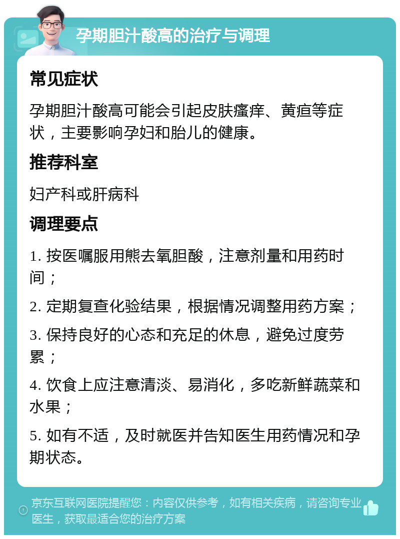 孕期胆汁酸高的治疗与调理 常见症状 孕期胆汁酸高可能会引起皮肤瘙痒、黄疸等症状，主要影响孕妇和胎儿的健康。 推荐科室 妇产科或肝病科 调理要点 1. 按医嘱服用熊去氧胆酸，注意剂量和用药时间； 2. 定期复查化验结果，根据情况调整用药方案； 3. 保持良好的心态和充足的休息，避免过度劳累； 4. 饮食上应注意清淡、易消化，多吃新鲜蔬菜和水果； 5. 如有不适，及时就医并告知医生用药情况和孕期状态。