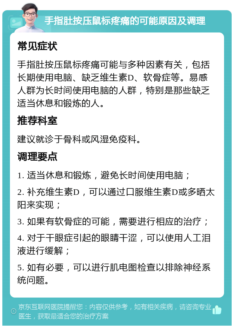 手指肚按压鼠标疼痛的可能原因及调理 常见症状 手指肚按压鼠标疼痛可能与多种因素有关，包括长期使用电脑、缺乏维生素D、软骨症等。易感人群为长时间使用电脑的人群，特别是那些缺乏适当休息和锻炼的人。 推荐科室 建议就诊于骨科或风湿免疫科。 调理要点 1. 适当休息和锻炼，避免长时间使用电脑； 2. 补充维生素D，可以通过口服维生素D或多晒太阳来实现； 3. 如果有软骨症的可能，需要进行相应的治疗； 4. 对于干眼症引起的眼睛干涩，可以使用人工泪液进行缓解； 5. 如有必要，可以进行肌电图检查以排除神经系统问题。