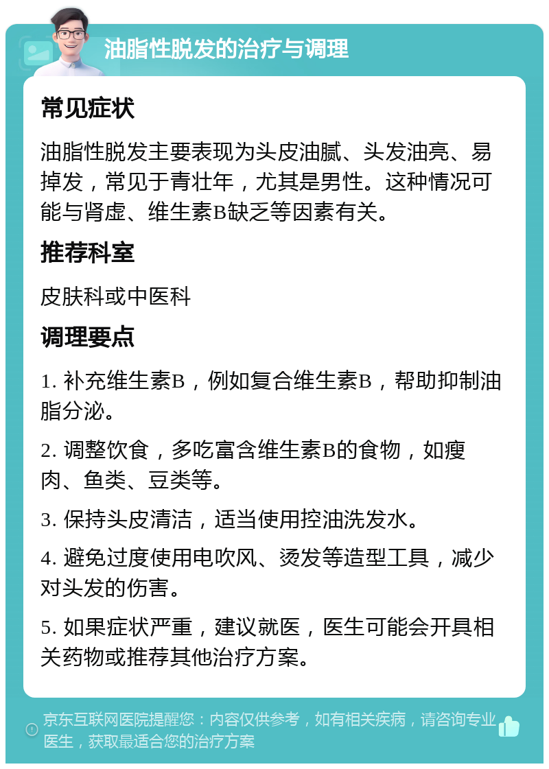 油脂性脱发的治疗与调理 常见症状 油脂性脱发主要表现为头皮油腻、头发油亮、易掉发，常见于青壮年，尤其是男性。这种情况可能与肾虚、维生素B缺乏等因素有关。 推荐科室 皮肤科或中医科 调理要点 1. 补充维生素B，例如复合维生素B，帮助抑制油脂分泌。 2. 调整饮食，多吃富含维生素B的食物，如瘦肉、鱼类、豆类等。 3. 保持头皮清洁，适当使用控油洗发水。 4. 避免过度使用电吹风、烫发等造型工具，减少对头发的伤害。 5. 如果症状严重，建议就医，医生可能会开具相关药物或推荐其他治疗方案。