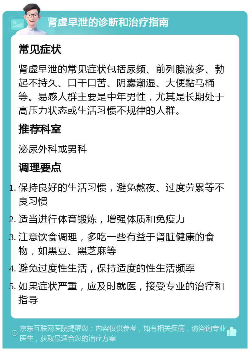 肾虚早泄的诊断和治疗指南 常见症状 肾虚早泄的常见症状包括尿频、前列腺液多、勃起不持久、口干口苦、阴囊潮湿、大便黏马桶等。易感人群主要是中年男性，尤其是长期处于高压力状态或生活习惯不规律的人群。 推荐科室 泌尿外科或男科 调理要点 保持良好的生活习惯，避免熬夜、过度劳累等不良习惯 适当进行体育锻炼，增强体质和免疫力 注意饮食调理，多吃一些有益于肾脏健康的食物，如黑豆、黑芝麻等 避免过度性生活，保持适度的性生活频率 如果症状严重，应及时就医，接受专业的治疗和指导