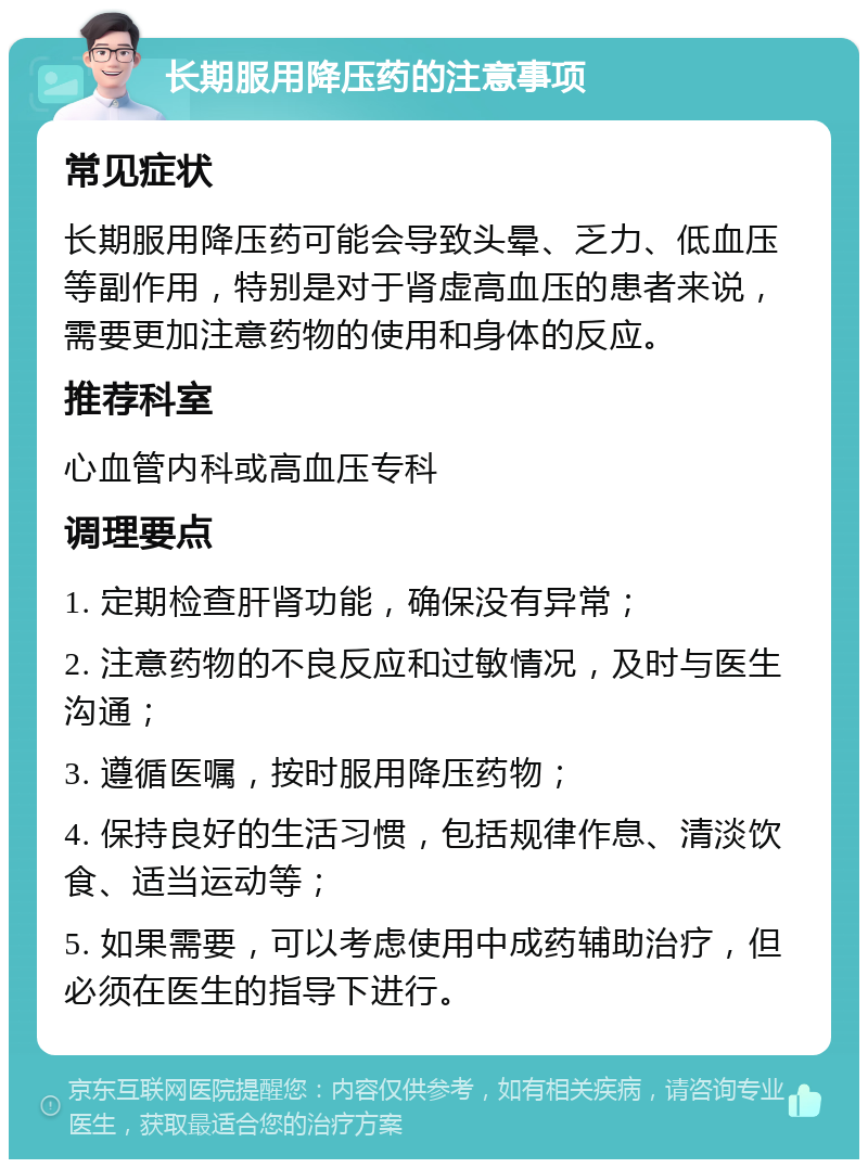 长期服用降压药的注意事项 常见症状 长期服用降压药可能会导致头晕、乏力、低血压等副作用，特别是对于肾虚高血压的患者来说，需要更加注意药物的使用和身体的反应。 推荐科室 心血管内科或高血压专科 调理要点 1. 定期检查肝肾功能，确保没有异常； 2. 注意药物的不良反应和过敏情况，及时与医生沟通； 3. 遵循医嘱，按时服用降压药物； 4. 保持良好的生活习惯，包括规律作息、清淡饮食、适当运动等； 5. 如果需要，可以考虑使用中成药辅助治疗，但必须在医生的指导下进行。