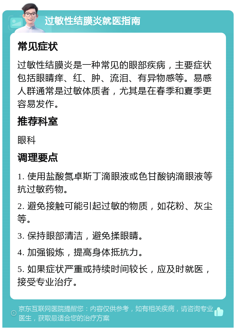 过敏性结膜炎就医指南 常见症状 过敏性结膜炎是一种常见的眼部疾病，主要症状包括眼睛痒、红、肿、流泪、有异物感等。易感人群通常是过敏体质者，尤其是在春季和夏季更容易发作。 推荐科室 眼科 调理要点 1. 使用盐酸氮卓斯丁滴眼液或色甘酸钠滴眼液等抗过敏药物。 2. 避免接触可能引起过敏的物质，如花粉、灰尘等。 3. 保持眼部清洁，避免揉眼睛。 4. 加强锻炼，提高身体抵抗力。 5. 如果症状严重或持续时间较长，应及时就医，接受专业治疗。