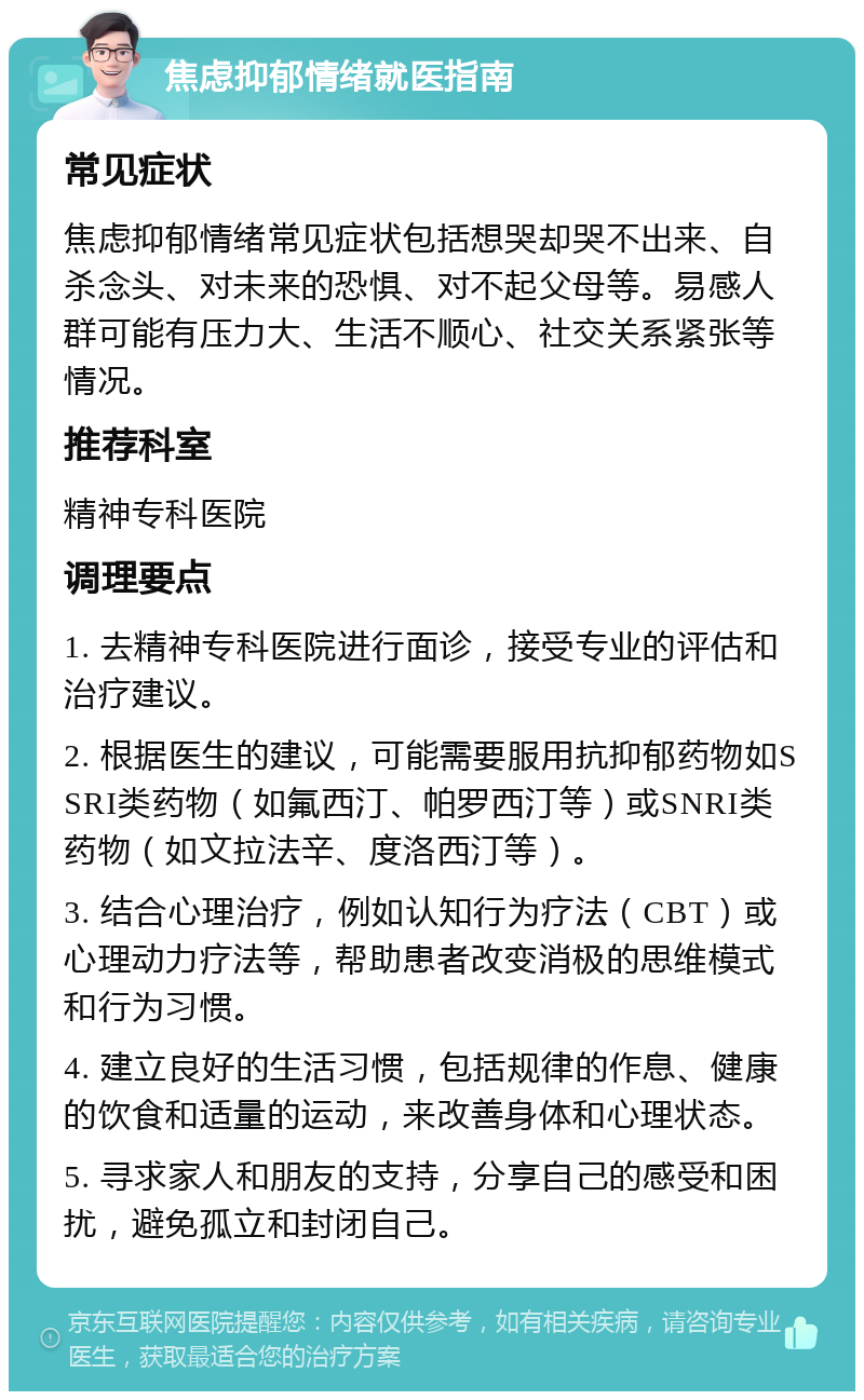 焦虑抑郁情绪就医指南 常见症状 焦虑抑郁情绪常见症状包括想哭却哭不出来、自杀念头、对未来的恐惧、对不起父母等。易感人群可能有压力大、生活不顺心、社交关系紧张等情况。 推荐科室 精神专科医院 调理要点 1. 去精神专科医院进行面诊，接受专业的评估和治疗建议。 2. 根据医生的建议，可能需要服用抗抑郁药物如SSRI类药物（如氟西汀、帕罗西汀等）或SNRI类药物（如文拉法辛、度洛西汀等）。 3. 结合心理治疗，例如认知行为疗法（CBT）或心理动力疗法等，帮助患者改变消极的思维模式和行为习惯。 4. 建立良好的生活习惯，包括规律的作息、健康的饮食和适量的运动，来改善身体和心理状态。 5. 寻求家人和朋友的支持，分享自己的感受和困扰，避免孤立和封闭自己。