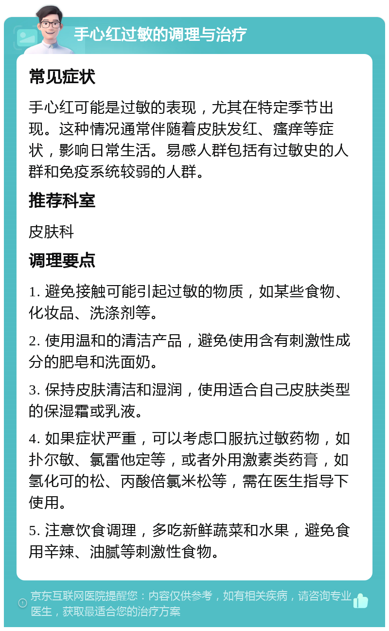 手心红过敏的调理与治疗 常见症状 手心红可能是过敏的表现，尤其在特定季节出现。这种情况通常伴随着皮肤发红、瘙痒等症状，影响日常生活。易感人群包括有过敏史的人群和免疫系统较弱的人群。 推荐科室 皮肤科 调理要点 1. 避免接触可能引起过敏的物质，如某些食物、化妆品、洗涤剂等。 2. 使用温和的清洁产品，避免使用含有刺激性成分的肥皂和洗面奶。 3. 保持皮肤清洁和湿润，使用适合自己皮肤类型的保湿霜或乳液。 4. 如果症状严重，可以考虑口服抗过敏药物，如扑尔敏、氯雷他定等，或者外用激素类药膏，如氢化可的松、丙酸倍氯米松等，需在医生指导下使用。 5. 注意饮食调理，多吃新鲜蔬菜和水果，避免食用辛辣、油腻等刺激性食物。