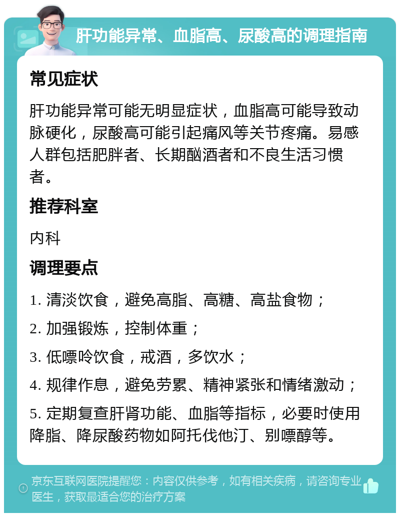 肝功能异常、血脂高、尿酸高的调理指南 常见症状 肝功能异常可能无明显症状，血脂高可能导致动脉硬化，尿酸高可能引起痛风等关节疼痛。易感人群包括肥胖者、长期酗酒者和不良生活习惯者。 推荐科室 内科 调理要点 1. 清淡饮食，避免高脂、高糖、高盐食物； 2. 加强锻炼，控制体重； 3. 低嘌呤饮食，戒酒，多饮水； 4. 规律作息，避免劳累、精神紧张和情绪激动； 5. 定期复查肝肾功能、血脂等指标，必要时使用降脂、降尿酸药物如阿托伐他汀、别嘌醇等。