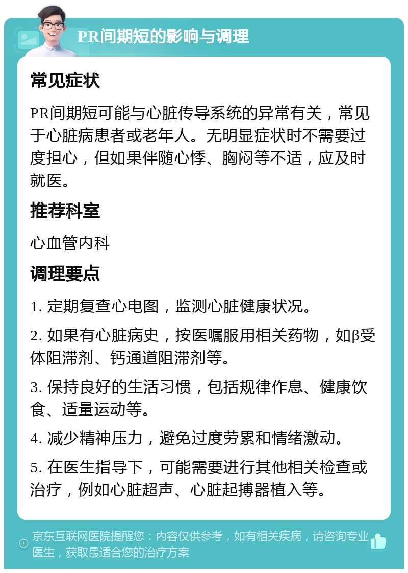 PR间期短的影响与调理 常见症状 PR间期短可能与心脏传导系统的异常有关，常见于心脏病患者或老年人。无明显症状时不需要过度担心，但如果伴随心悸、胸闷等不适，应及时就医。 推荐科室 心血管内科 调理要点 1. 定期复查心电图，监测心脏健康状况。 2. 如果有心脏病史，按医嘱服用相关药物，如β受体阻滞剂、钙通道阻滞剂等。 3. 保持良好的生活习惯，包括规律作息、健康饮食、适量运动等。 4. 减少精神压力，避免过度劳累和情绪激动。 5. 在医生指导下，可能需要进行其他相关检查或治疗，例如心脏超声、心脏起搏器植入等。