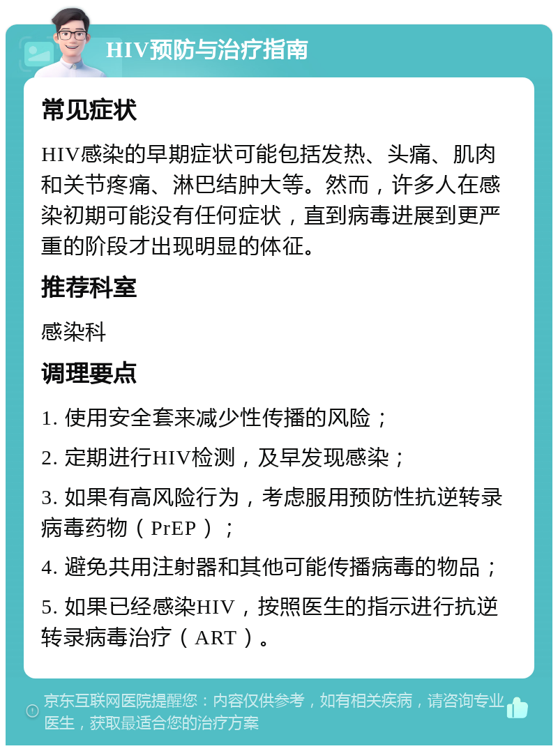 HIV预防与治疗指南 常见症状 HIV感染的早期症状可能包括发热、头痛、肌肉和关节疼痛、淋巴结肿大等。然而，许多人在感染初期可能没有任何症状，直到病毒进展到更严重的阶段才出现明显的体征。 推荐科室 感染科 调理要点 1. 使用安全套来减少性传播的风险； 2. 定期进行HIV检测，及早发现感染； 3. 如果有高风险行为，考虑服用预防性抗逆转录病毒药物（PrEP）； 4. 避免共用注射器和其他可能传播病毒的物品； 5. 如果已经感染HIV，按照医生的指示进行抗逆转录病毒治疗（ART）。