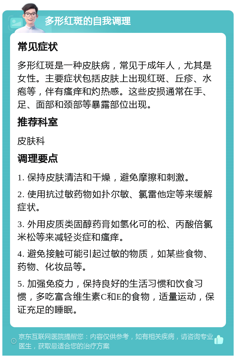 多形红斑的自我调理 常见症状 多形红斑是一种皮肤病，常见于成年人，尤其是女性。主要症状包括皮肤上出现红斑、丘疹、水疱等，伴有瘙痒和灼热感。这些皮损通常在手、足、面部和颈部等暴露部位出现。 推荐科室 皮肤科 调理要点 1. 保持皮肤清洁和干燥，避免摩擦和刺激。 2. 使用抗过敏药物如扑尔敏、氯雷他定等来缓解症状。 3. 外用皮质类固醇药膏如氢化可的松、丙酸倍氯米松等来减轻炎症和瘙痒。 4. 避免接触可能引起过敏的物质，如某些食物、药物、化妆品等。 5. 加强免疫力，保持良好的生活习惯和饮食习惯，多吃富含维生素C和E的食物，适量运动，保证充足的睡眠。