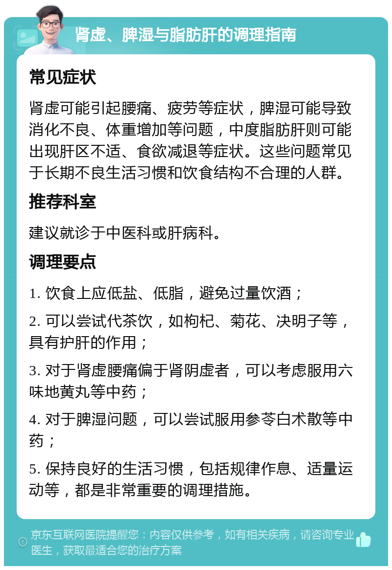 肾虚、脾湿与脂肪肝的调理指南 常见症状 肾虚可能引起腰痛、疲劳等症状，脾湿可能导致消化不良、体重增加等问题，中度脂肪肝则可能出现肝区不适、食欲减退等症状。这些问题常见于长期不良生活习惯和饮食结构不合理的人群。 推荐科室 建议就诊于中医科或肝病科。 调理要点 1. 饮食上应低盐、低脂，避免过量饮酒； 2. 可以尝试代茶饮，如枸杞、菊花、决明子等，具有护肝的作用； 3. 对于肾虚腰痛偏于肾阴虚者，可以考虑服用六味地黄丸等中药； 4. 对于脾湿问题，可以尝试服用参苓白术散等中药； 5. 保持良好的生活习惯，包括规律作息、适量运动等，都是非常重要的调理措施。