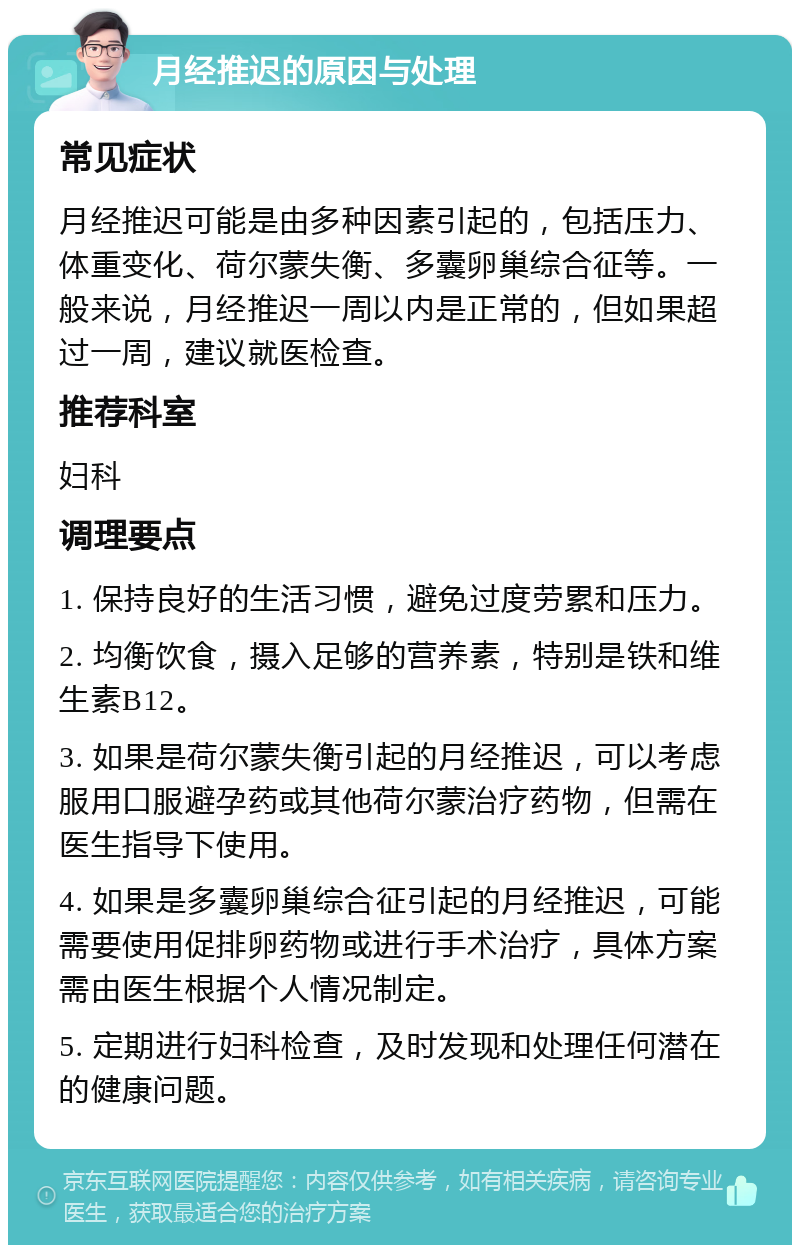 月经推迟的原因与处理 常见症状 月经推迟可能是由多种因素引起的，包括压力、体重变化、荷尔蒙失衡、多囊卵巢综合征等。一般来说，月经推迟一周以内是正常的，但如果超过一周，建议就医检查。 推荐科室 妇科 调理要点 1. 保持良好的生活习惯，避免过度劳累和压力。 2. 均衡饮食，摄入足够的营养素，特别是铁和维生素B12。 3. 如果是荷尔蒙失衡引起的月经推迟，可以考虑服用口服避孕药或其他荷尔蒙治疗药物，但需在医生指导下使用。 4. 如果是多囊卵巢综合征引起的月经推迟，可能需要使用促排卵药物或进行手术治疗，具体方案需由医生根据个人情况制定。 5. 定期进行妇科检查，及时发现和处理任何潜在的健康问题。