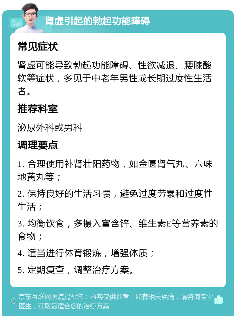 肾虚引起的勃起功能障碍 常见症状 肾虚可能导致勃起功能障碍、性欲减退、腰膝酸软等症状，多见于中老年男性或长期过度性生活者。 推荐科室 泌尿外科或男科 调理要点 1. 合理使用补肾壮阳药物，如金匮肾气丸、六味地黄丸等； 2. 保持良好的生活习惯，避免过度劳累和过度性生活； 3. 均衡饮食，多摄入富含锌、维生素E等营养素的食物； 4. 适当进行体育锻炼，增强体质； 5. 定期复查，调整治疗方案。