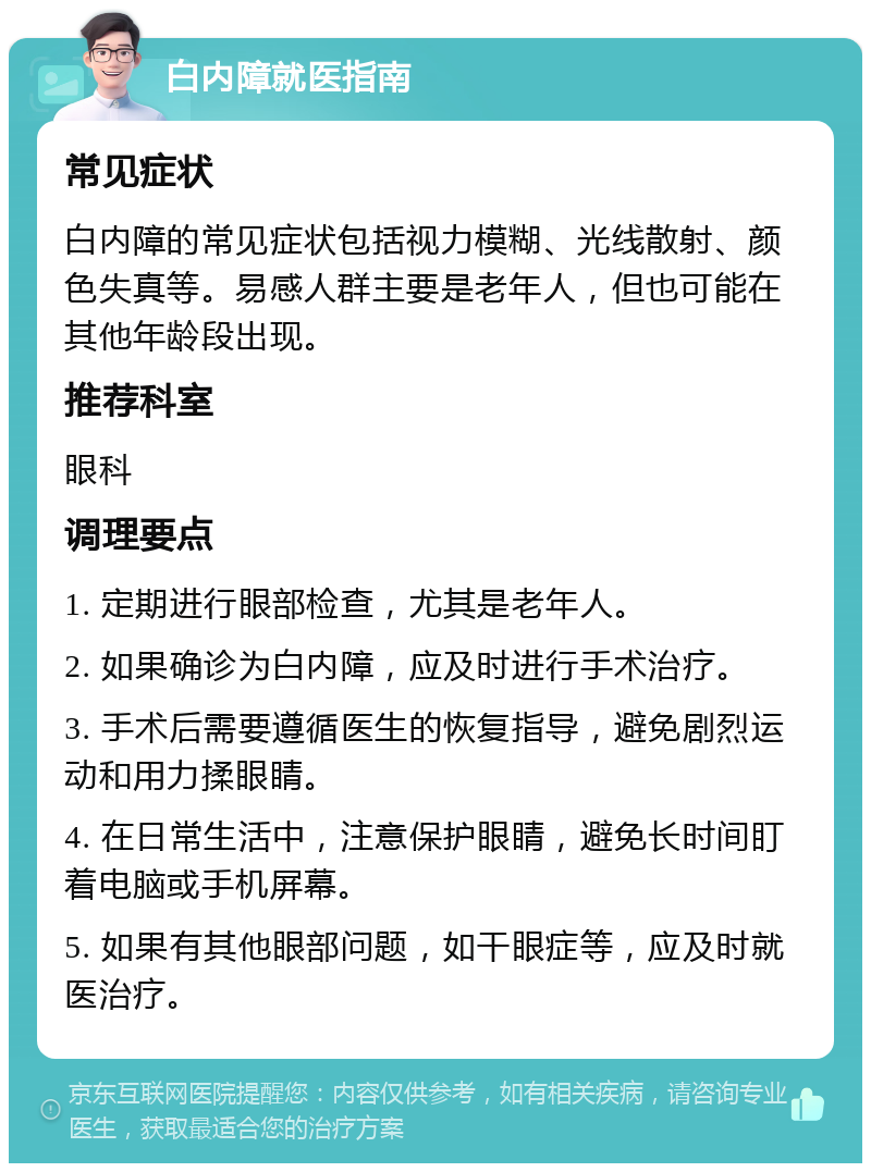 白内障就医指南 常见症状 白内障的常见症状包括视力模糊、光线散射、颜色失真等。易感人群主要是老年人，但也可能在其他年龄段出现。 推荐科室 眼科 调理要点 1. 定期进行眼部检查，尤其是老年人。 2. 如果确诊为白内障，应及时进行手术治疗。 3. 手术后需要遵循医生的恢复指导，避免剧烈运动和用力揉眼睛。 4. 在日常生活中，注意保护眼睛，避免长时间盯着电脑或手机屏幕。 5. 如果有其他眼部问题，如干眼症等，应及时就医治疗。